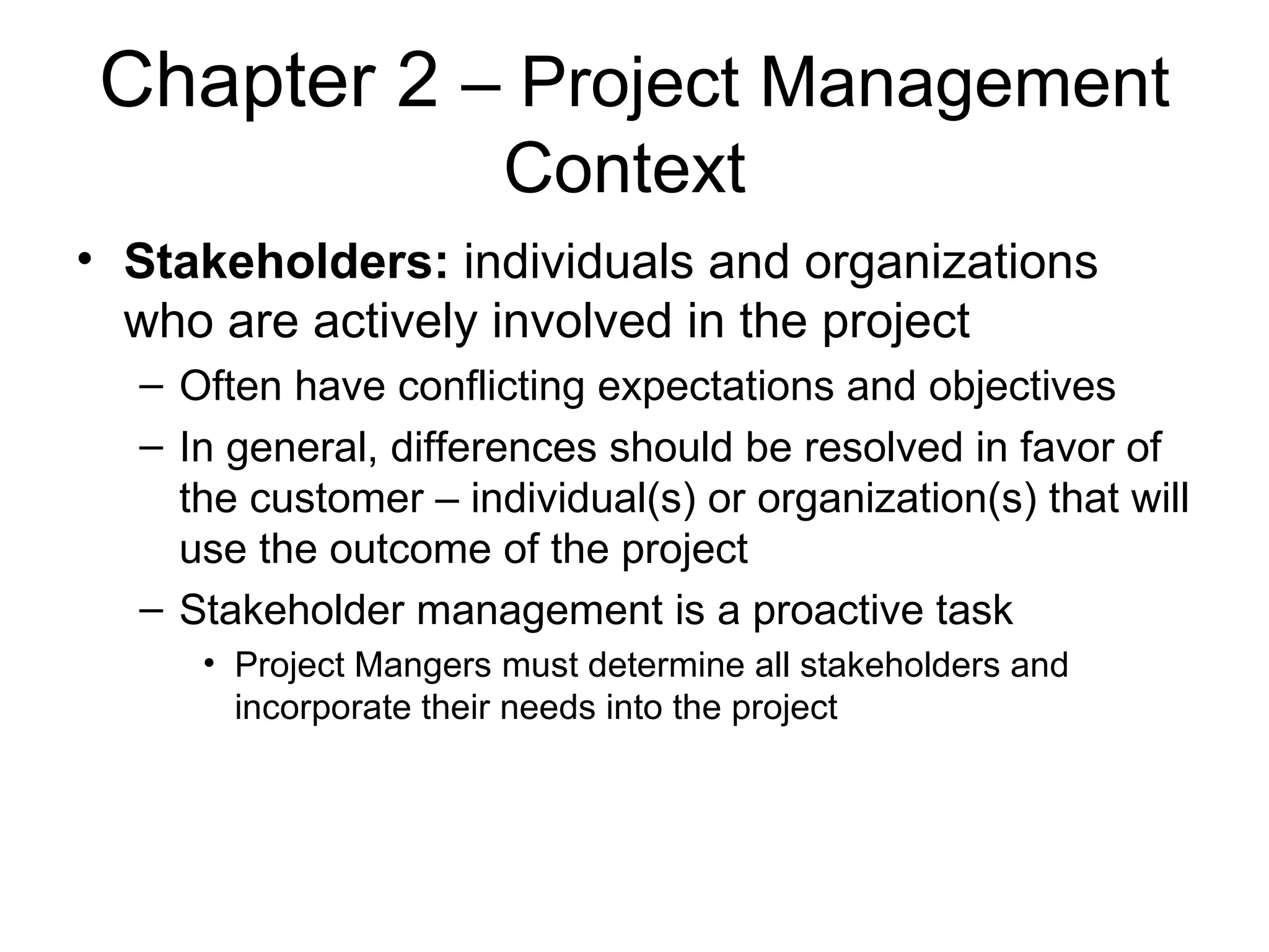 Chapter 2  – Project Management Context  Stakeholders:  individuals and organizations who are actively involved in the project Often have conflicting expectations and objectives In general, differences should be resolved in favor of the customer – individual(s) or organization(s) that will use the outcome of the project Stakeholder management is a proactive task Project Mangers must determine all stakeholders and incorporate their needs into the project 