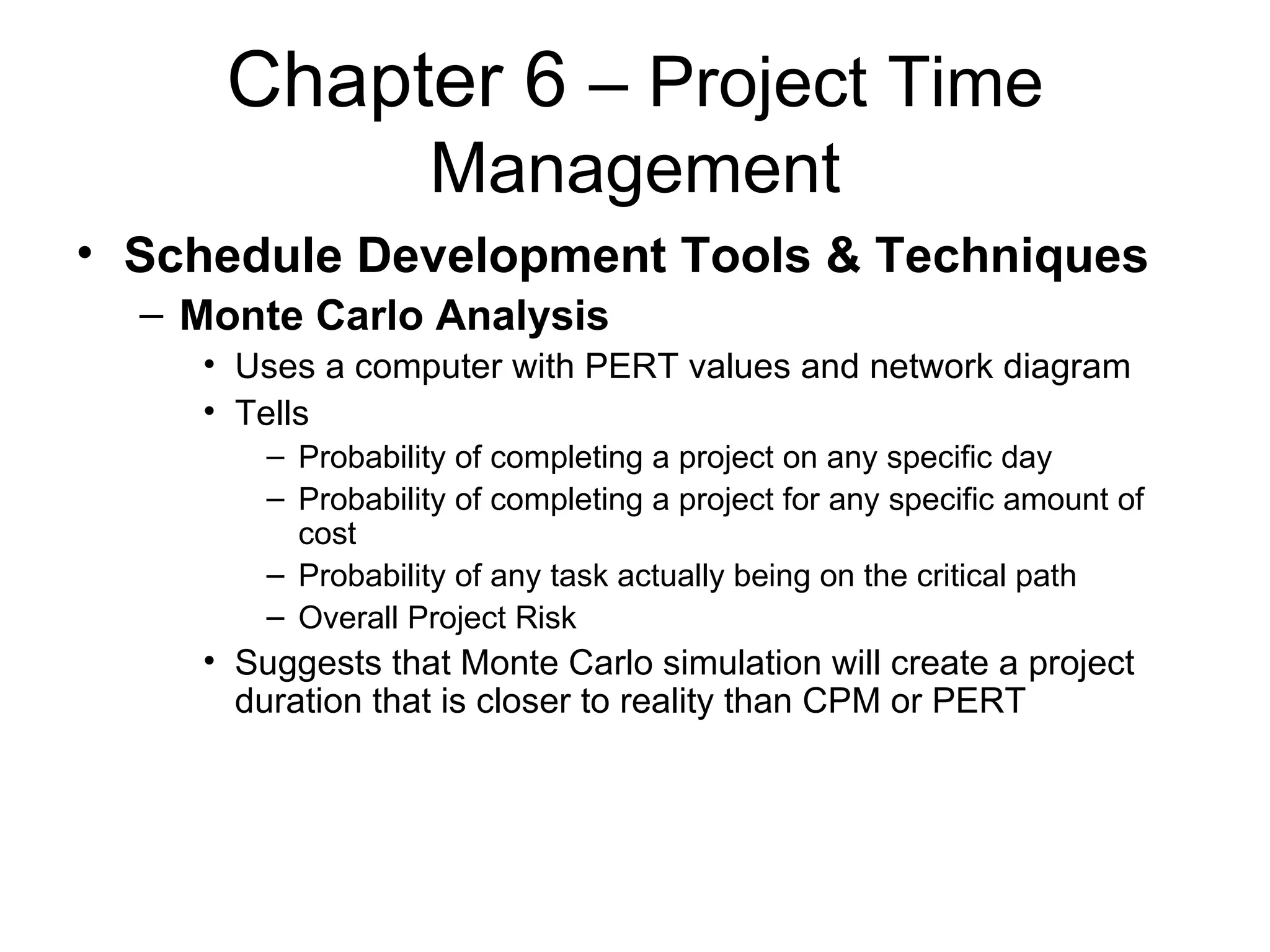 Chapter 6  – Project Time Management Schedule Development Tools & Techniques Monte Carlo Analysis Uses a computer with PERT values and network diagram Tells Probability of completing a project on any specific day Probability of completing a project for any specific amount of cost Probability of any task actually being on the critical path Overall Project Risk Suggests that Monte Carlo simulation will create a project duration that is closer to reality than CPM or PERT 