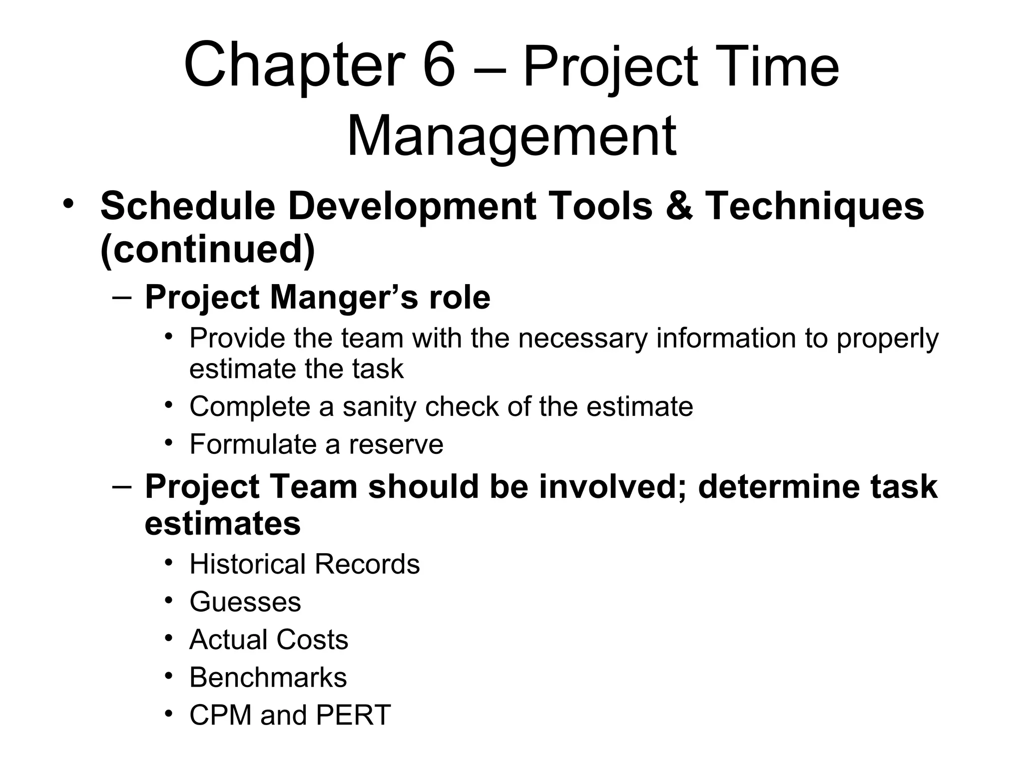 Chapter 6  – Project Time Management Schedule Development Tools & Techniques (continued) Project Manger’s role Provide the team with the necessary information to properly estimate the task Complete a sanity check of the estimate Formulate a reserve Project Team should be involved; determine task estimates Historical Records Guesses Actual Costs  Benchmarks CPM and PERT 