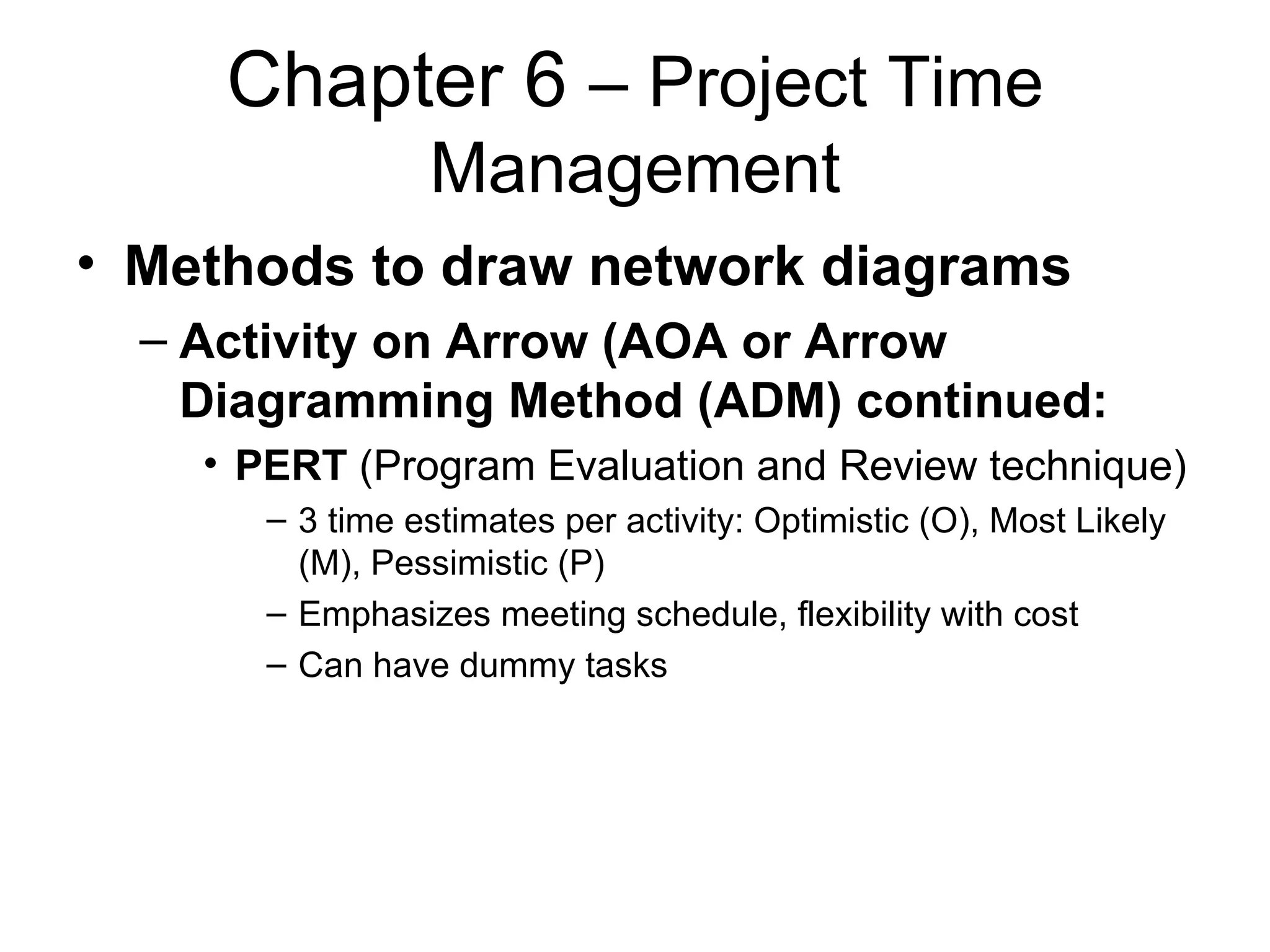 Chapter 6  – Project Time Management Methods to draw network diagrams Activity on Arrow (AOA or Arrow Diagramming Method (ADM) continued: PERT  (Program Evaluation and Review technique) 3 time estimates per activity: Optimistic (O), Most Likely (M), Pessimistic (P) Emphasizes meeting schedule, flexibility with cost Can have dummy tasks 