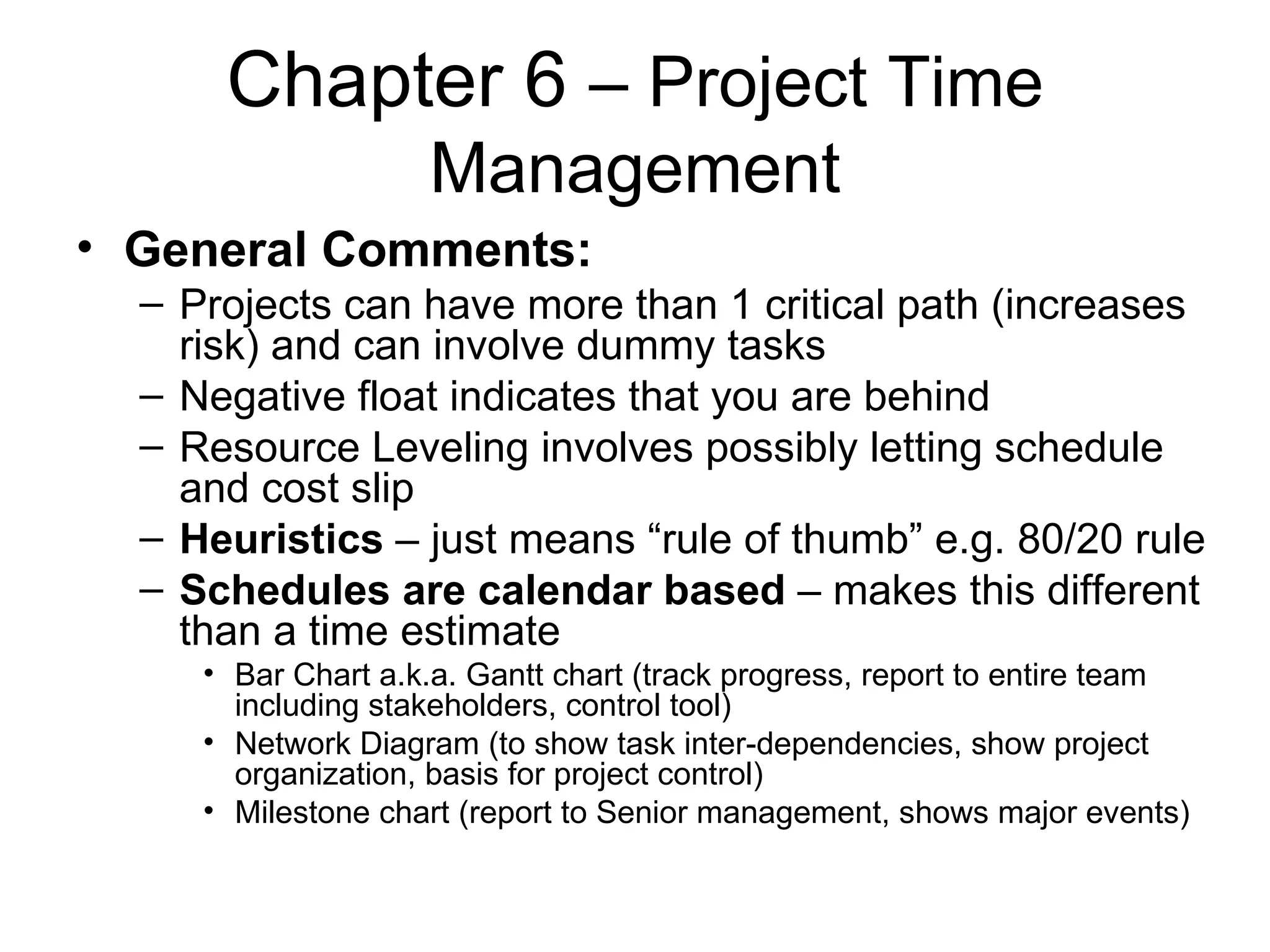 Chapter 6  – Project Time Management General Comments: Projects can have more than 1 critical path (increases risk) and can involve dummy tasks Negative float indicates that you are behind Resource Leveling involves possibly letting schedule and cost slip Heuristics  – just means “rule of thumb” e.g. 80/20 rule Schedules are calendar based  – makes this different than a time estimate Bar Chart a.k.a. Gantt chart (track progress, report to entire team including stakeholders, control tool) Network Diagram (to show task inter-dependencies, show project organization, basis for project control) Milestone chart (report to Senior management, shows major events) 