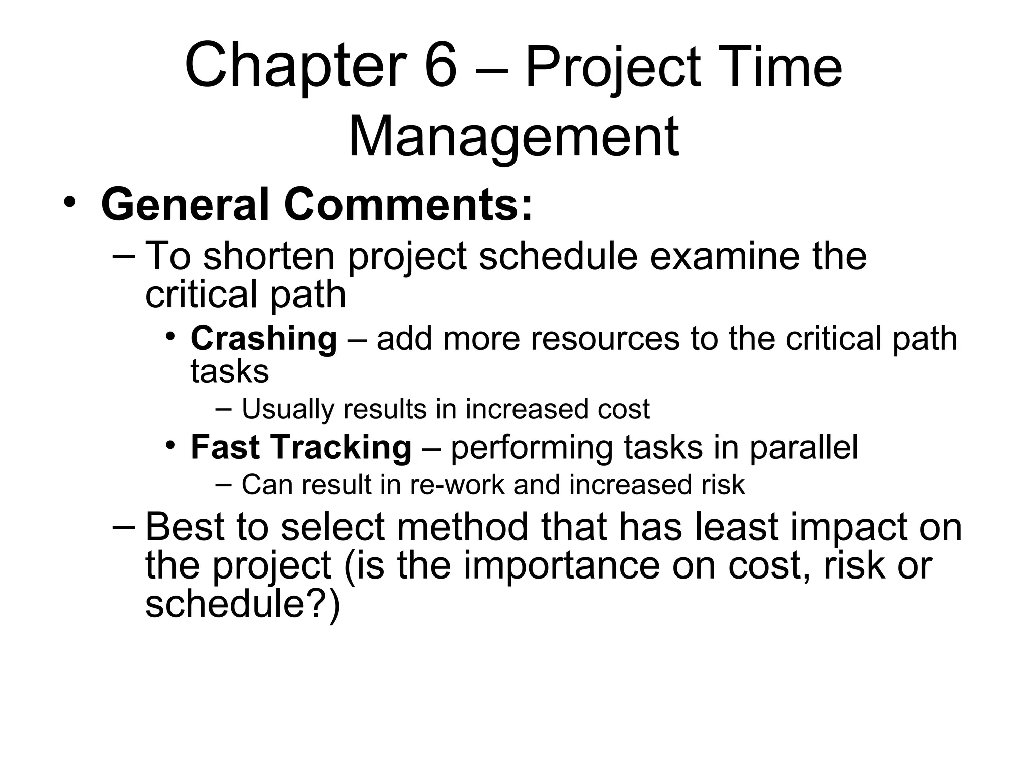 Chapter 6  – Project Time Management General Comments: To shorten project schedule examine the critical path Crashing  – add more resources to the critical path tasks Usually results in increased cost Fast Tracking  – performing tasks in parallel Can result in re-work and increased risk Best to select method that has least impact on the project (is the importance on cost, risk or schedule?) 