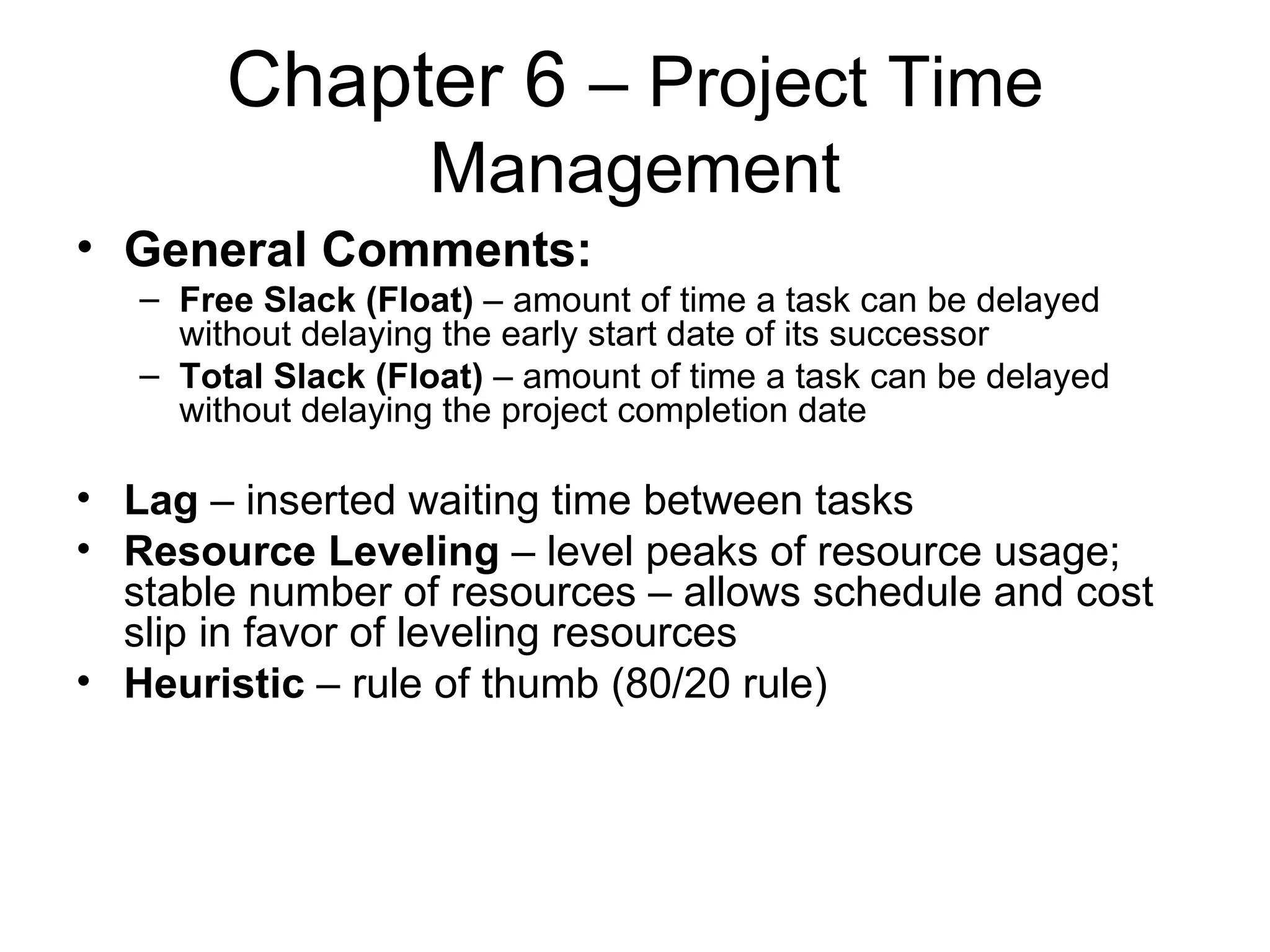 Chapter 6  – Project Time Management General Comments: Free Slack (Float)  – amount of time a task can be delayed without delaying the early start date of its successor Total Slack (Float)  – amount of time a task can be delayed without delaying the project completion date Lag  – inserted waiting time between tasks Resource Leveling  – level peaks of resource usage; stable number of resources – allows schedule and cost slip in favor of leveling resources Heuristic  – rule of thumb (80/20 rule) 