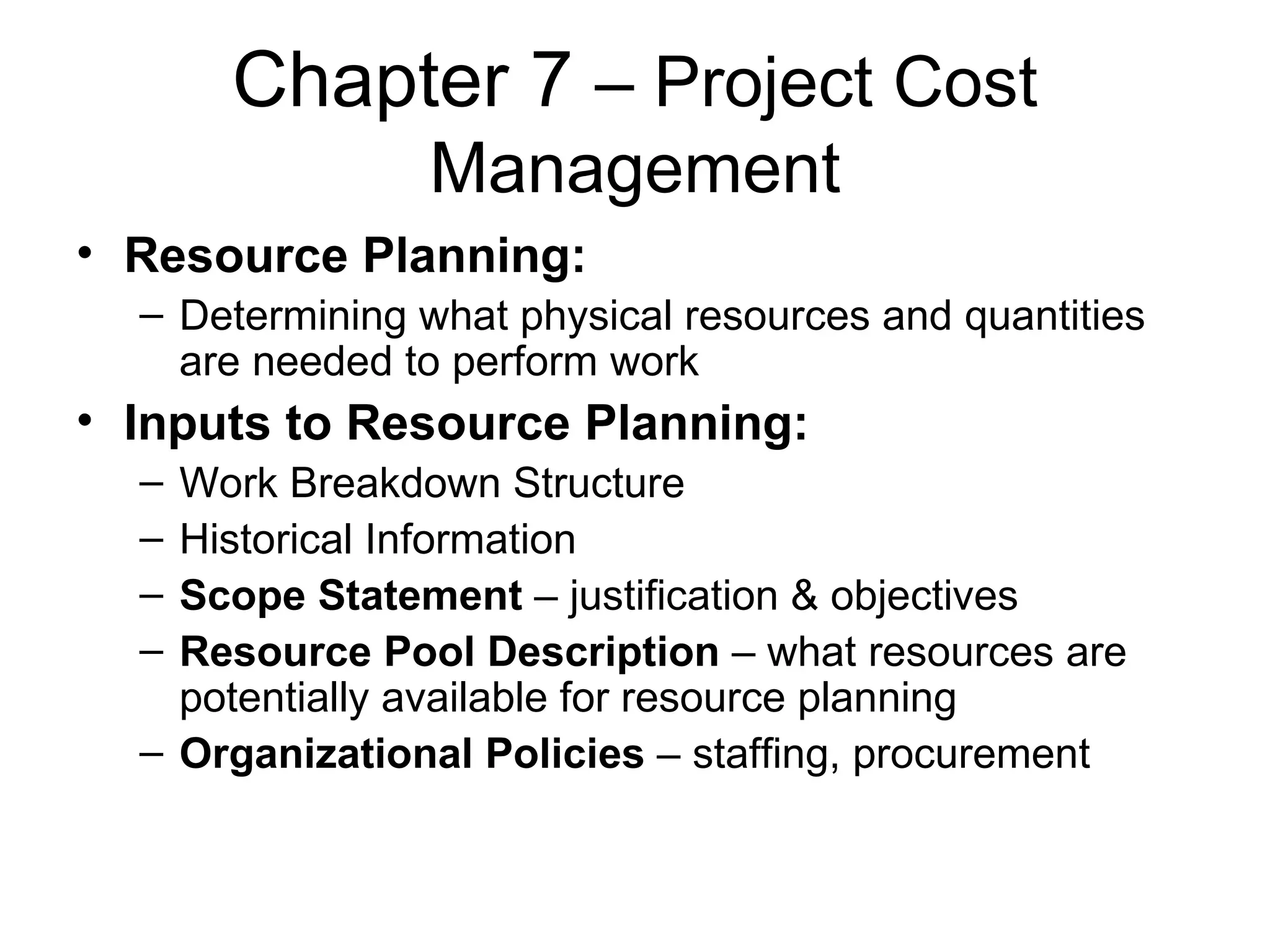Chapter 7  – Project Cost Management Resource Planning: Determining what physical resources and quantities are needed to perform work Inputs to Resource Planning: Work Breakdown Structure Historical Information Scope Statement  – justification & objectives Resource Pool Description  – what resources are potentially available for resource planning Organizational Policies  – staffing, procurement 