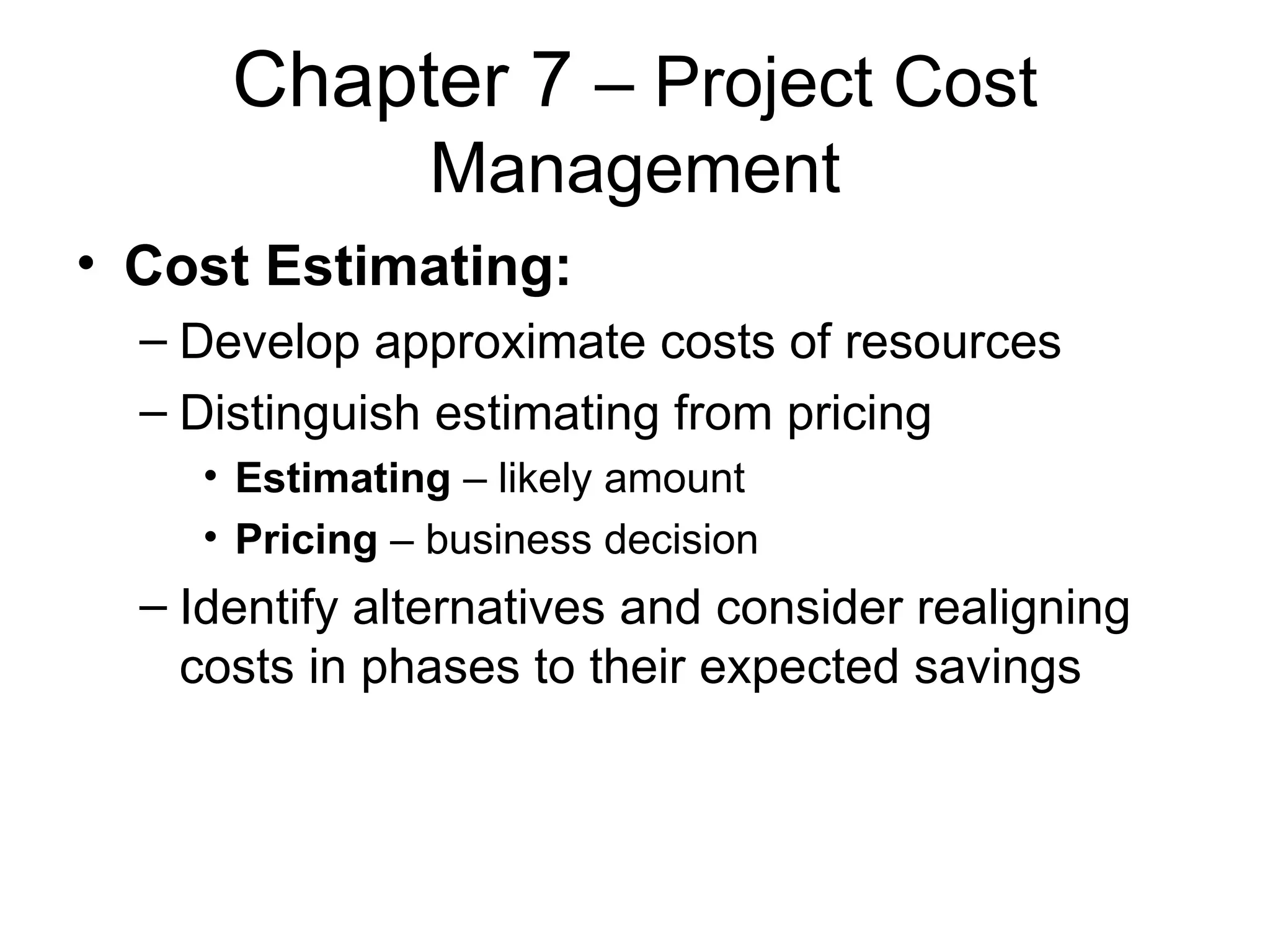Chapter 7  – Project Cost Management Cost Estimating: Develop approximate costs of resources Distinguish estimating from pricing Estimating  – likely amount Pricing  – business decision Identify alternatives and consider realigning costs in phases to their expected savings 