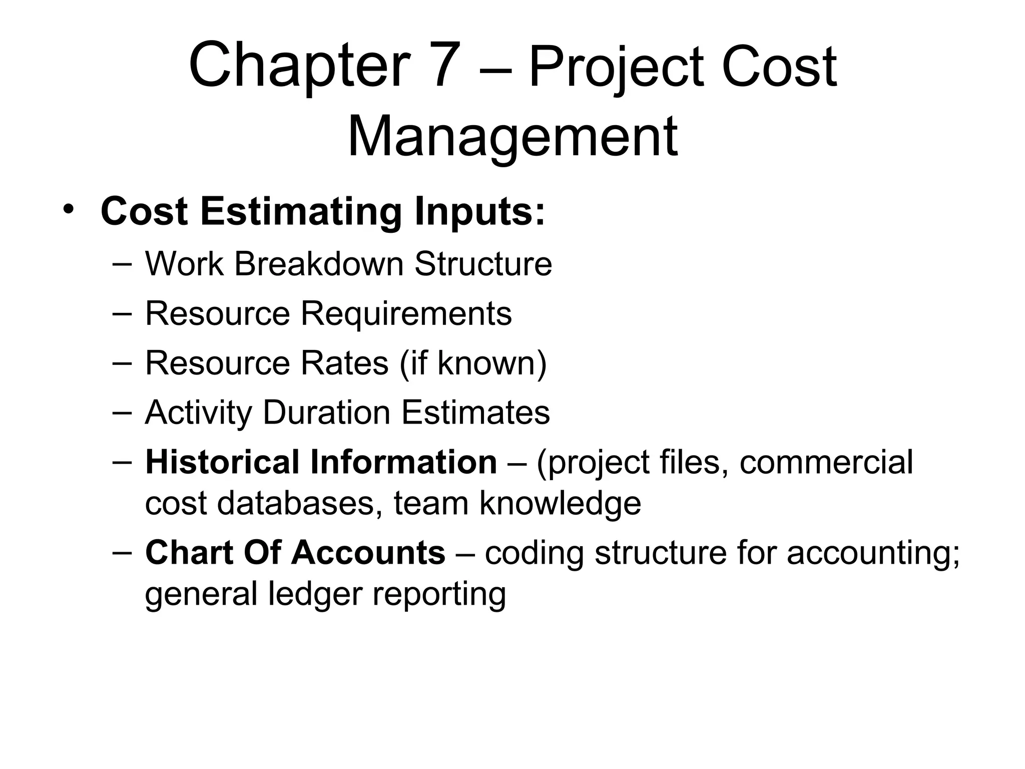 Chapter 7  – Project Cost Management Cost Estimating Inputs: Work Breakdown Structure Resource Requirements Resource Rates (if known) Activity Duration Estimates Historical Information  – (project files, commercial cost databases, team knowledge Chart Of Accounts  – coding structure for accounting; general ledger reporting 