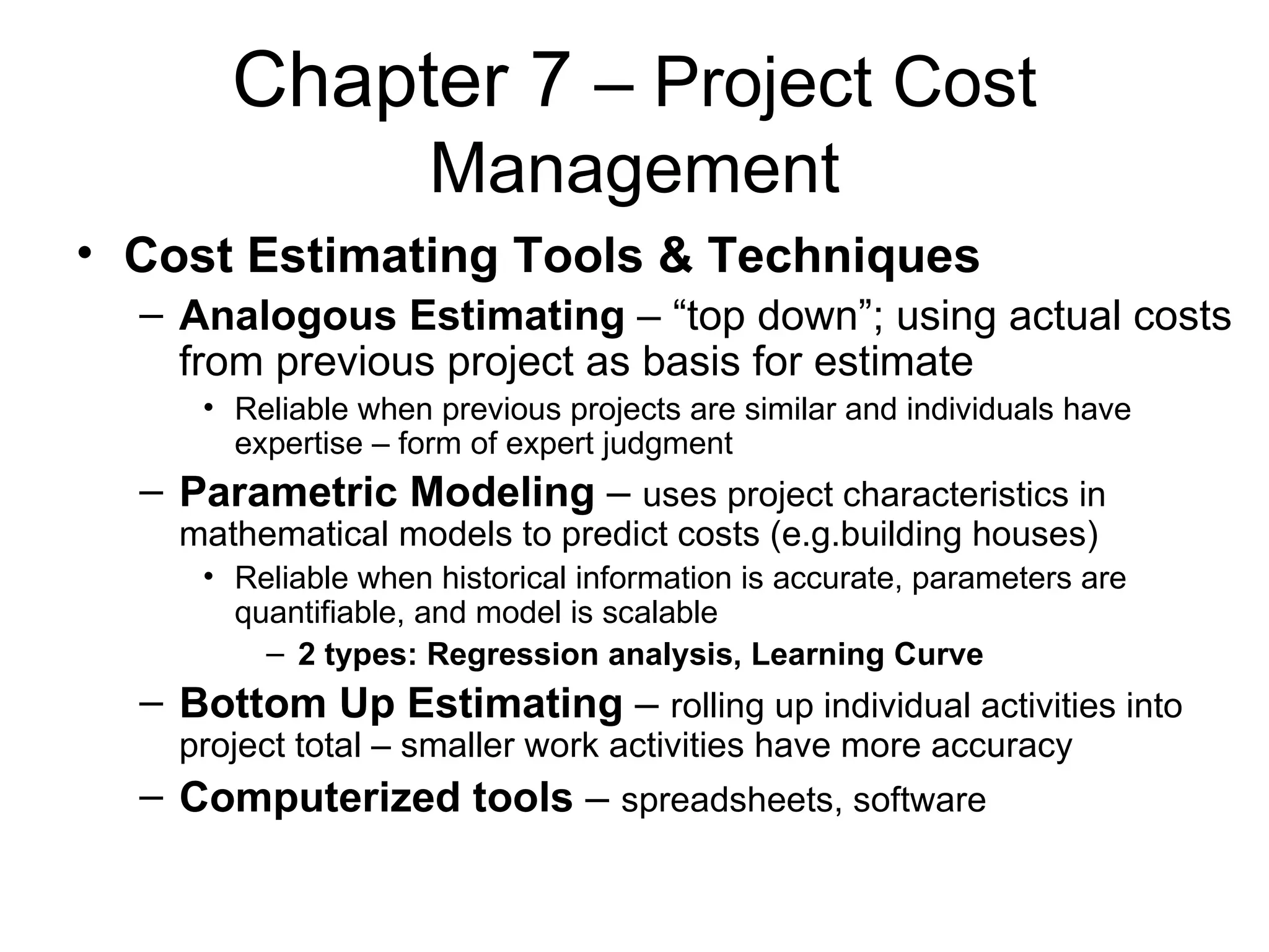 Chapter 7  – Project Cost Management Cost Estimating Tools & Techniques Analogous Estimating  – “top down”; using actual costs from previous project as basis for estimate  Reliable when previous projects are similar and individuals have expertise – form of expert judgment Parametric Modeling  –  uses project characteristics in mathematical models to predict costs (e.g.building houses) Reliable when historical information is accurate, parameters are quantifiable, and model is scalable 2 types: Regression analysis, Learning Curve  Bottom Up Estimating  –  rolling up individual activities into project total – smaller work activities have more accuracy Computerized tools  –  spreadsheets, software   