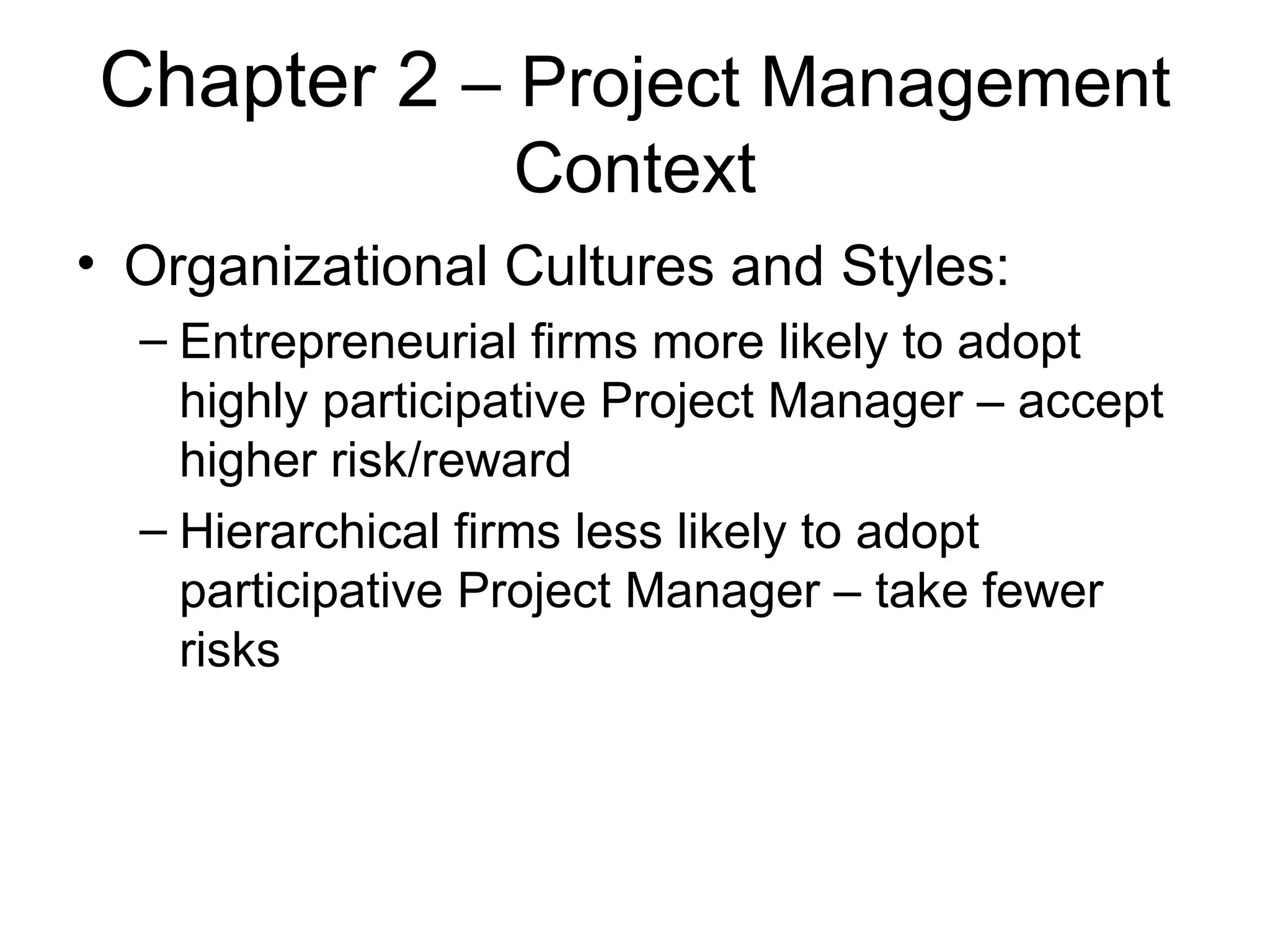 Chapter 2  – Project Management Context Organizational Cultures and Styles:  Entrepreneurial firms more likely to adopt highly participative Project Manager – accept higher risk/reward Hierarchical firms less likely to adopt participative Project Manager – take fewer risks 