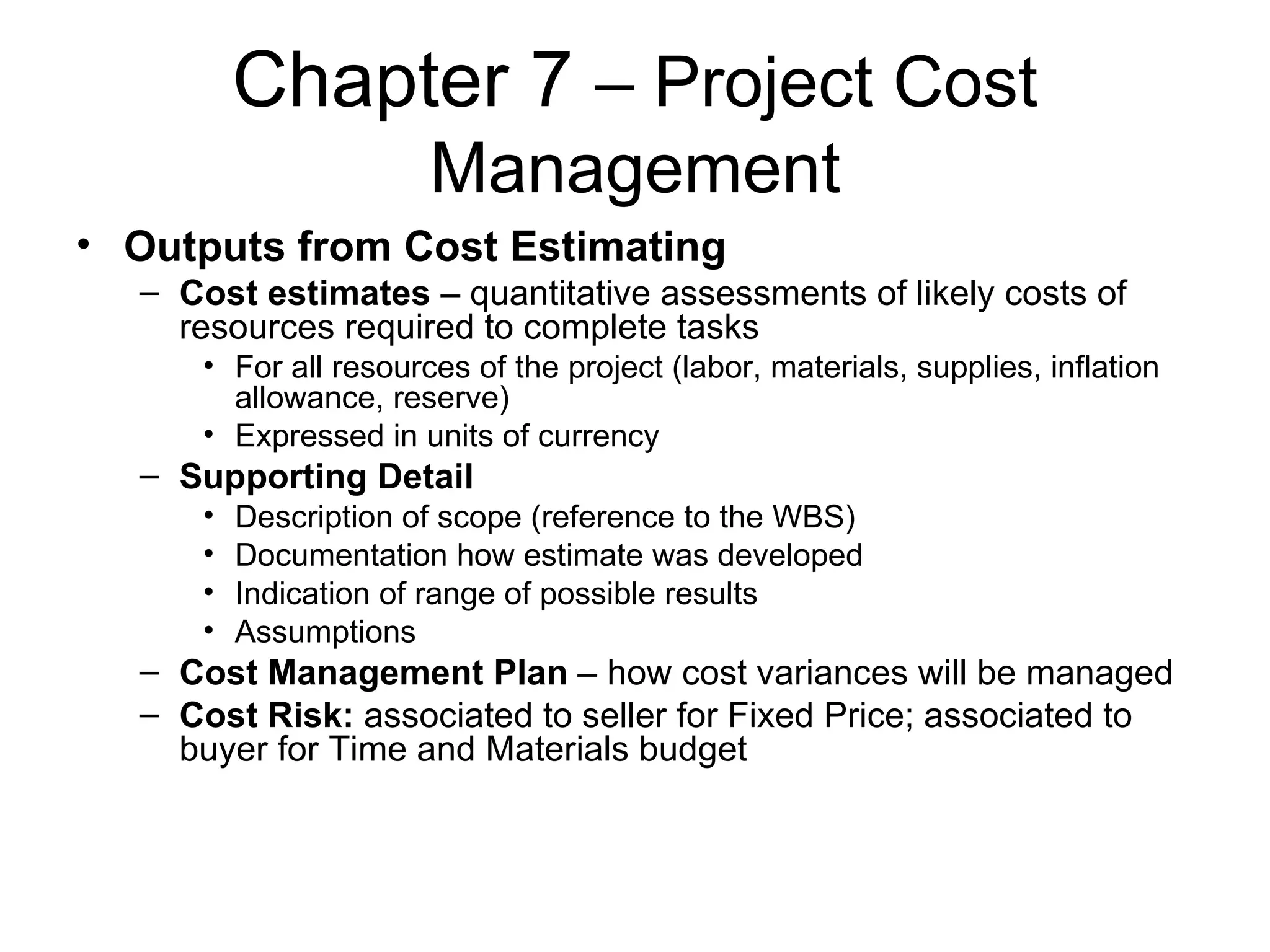 Chapter 7  – Project Cost Management Outputs from Cost Estimating Cost estimates  – quantitative assessments of likely costs of resources required to complete tasks For all resources of the project (labor, materials, supplies, inflation allowance, reserve) Expressed in units of currency Supporting Detail Description of scope (reference to the WBS) Documentation how estimate was developed Indication of range of possible results Assumptions Cost Management Plan  – how cost variances will be managed Cost Risk:  associated to seller for Fixed Price; associated to buyer for Time and Materials budget 