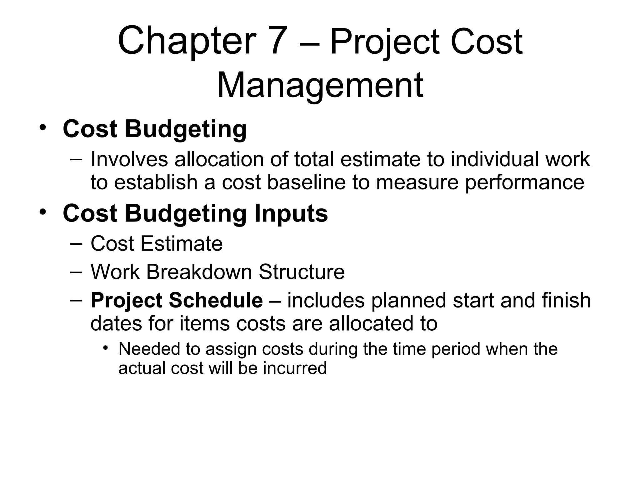 Chapter 7  – Project Cost Management Cost Budgeting   Involves allocation of total estimate to individual work to establish a cost baseline to measure performance Cost Budgeting Inputs Cost Estimate Work Breakdown Structure Project Schedule  – includes planned start and finish dates for items costs are allocated to Needed to assign costs during the time period when the actual cost will be incurred 