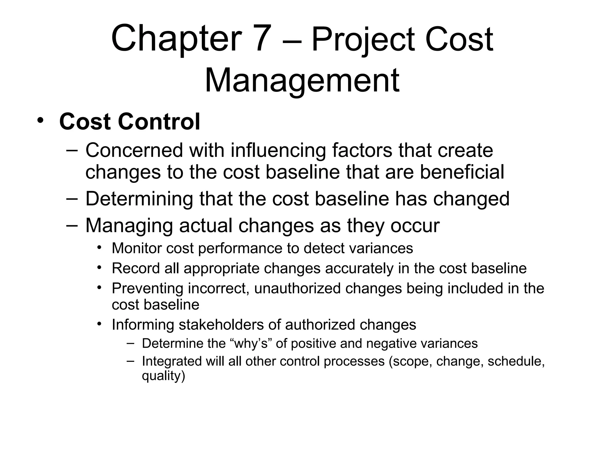 Chapter 7  – Project Cost Management Cost Control Concerned with influencing factors that create changes to the cost baseline that are beneficial Determining that the cost baseline has changed Managing actual changes as they occur Monitor cost performance to detect variances Record all appropriate changes accurately in the cost baseline Preventing incorrect, unauthorized changes being included in the cost baseline Informing stakeholders of authorized changes  Determine the “why’s” of positive and negative variances Integrated will all other control processes (scope, change, schedule, quality) 