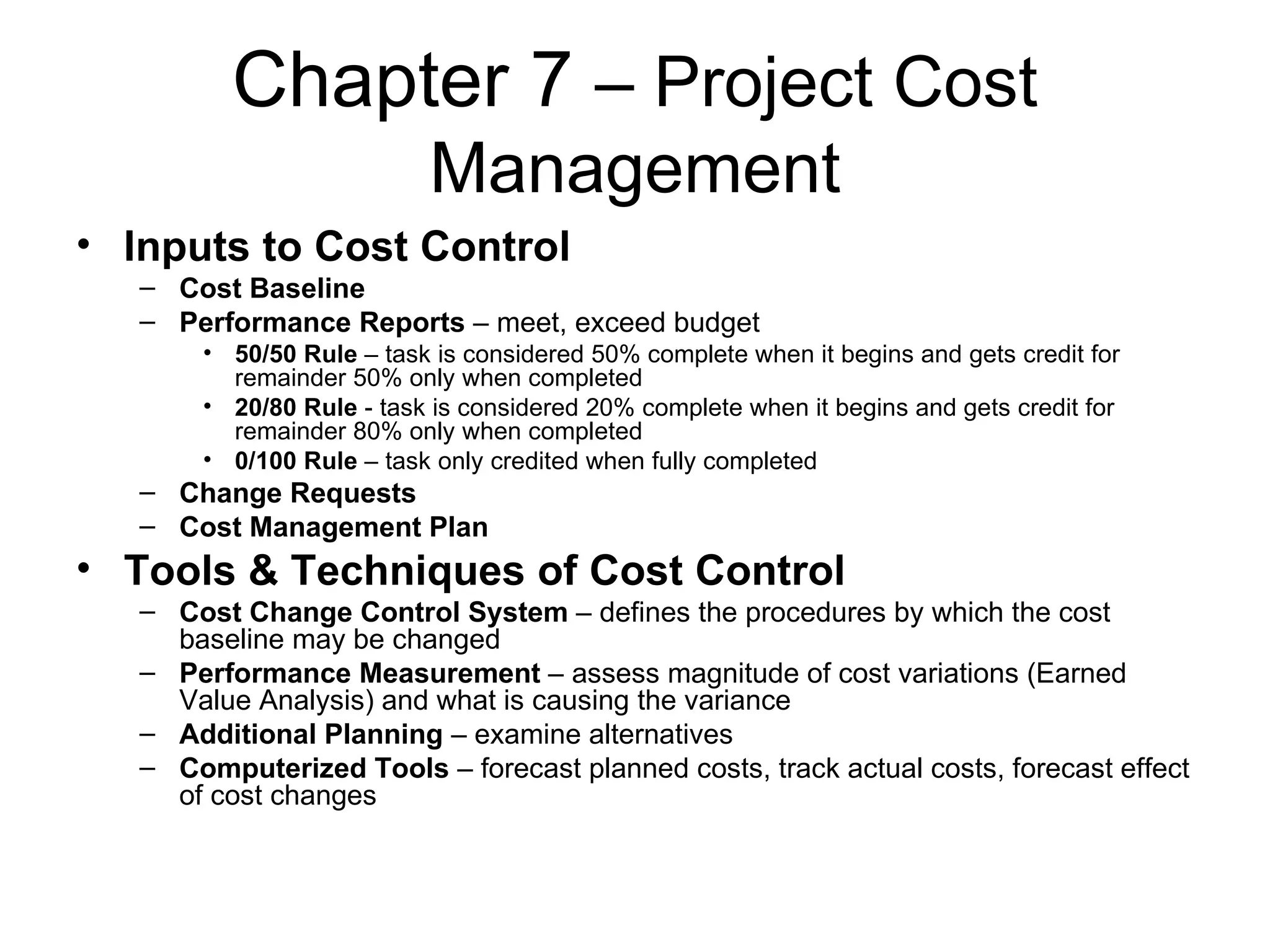 Chapter 7  – Project Cost Management Inputs to Cost Control Cost Baseline Performance Reports  – meet, exceed budget 50/50 Rule  – task is considered 50% complete when it begins and gets credit for remainder 50% only when completed 20/80 Rule  - task is considered 20% complete when it begins and gets credit for remainder 80% only when completed 0/100 Rule  – task only credited when fully completed Change Requests Cost Management Plan Tools & Techniques of Cost Control Cost Change Control System  – defines the procedures by which the cost baseline may be changed Performance Measurement  – assess magnitude of cost variations (Earned Value Analysis) and what is causing the variance Additional Planning  – examine alternatives Computerized Tools  – forecast planned costs, track actual costs, forecast effect of cost changes 