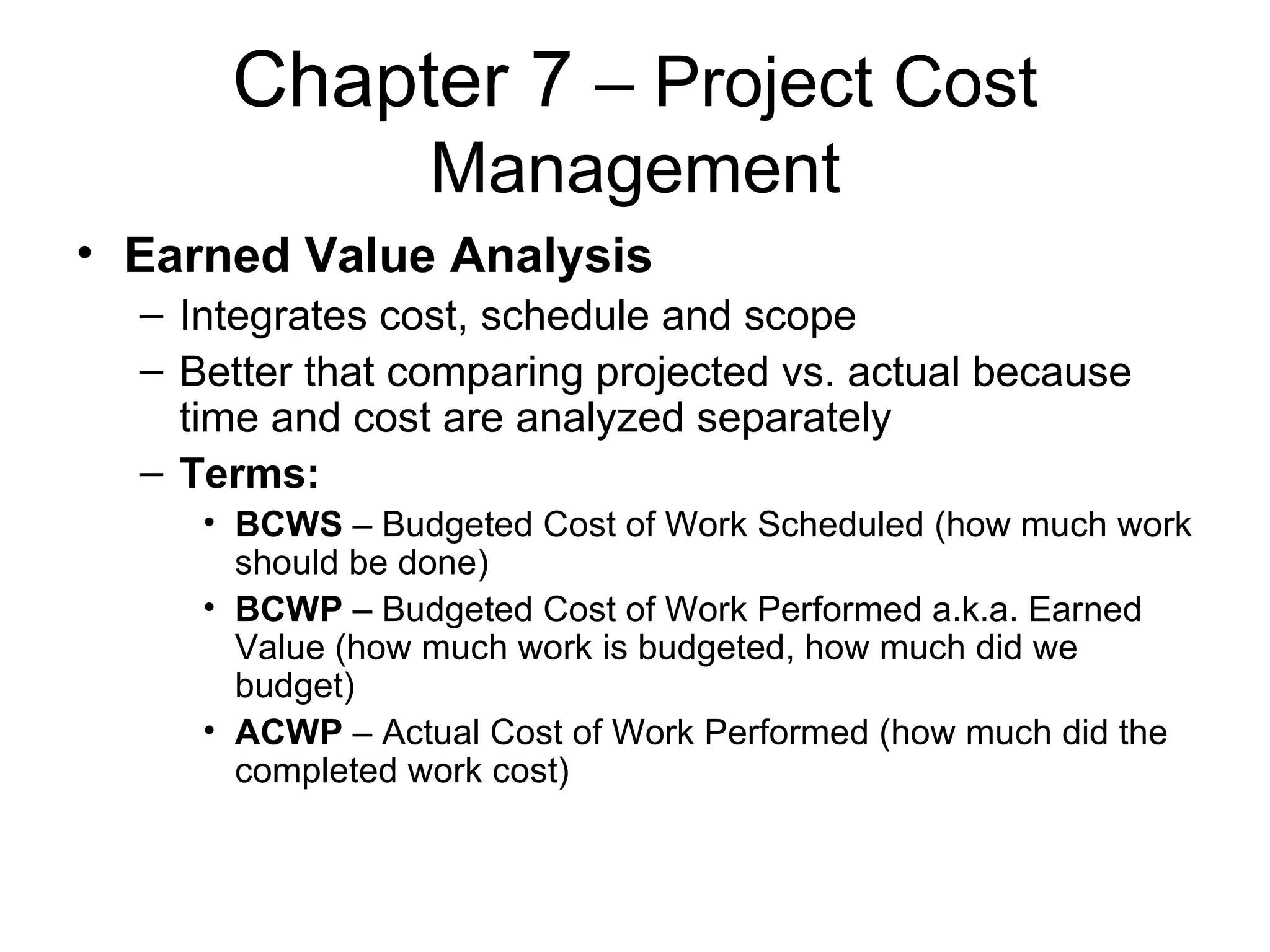 Chapter 7  – Project Cost Management Earned Value Analysis Integrates cost, schedule and scope Better that comparing projected vs. actual because time and cost are analyzed separately Terms: BCWS  – Budgeted Cost of Work Scheduled (how much work should be done) BCWP  – Budgeted Cost of Work Performed a.k.a. Earned Value (how much work is budgeted, how much did we budget) ACWP  – Actual Cost of Work Performed (how much did the completed work cost) 