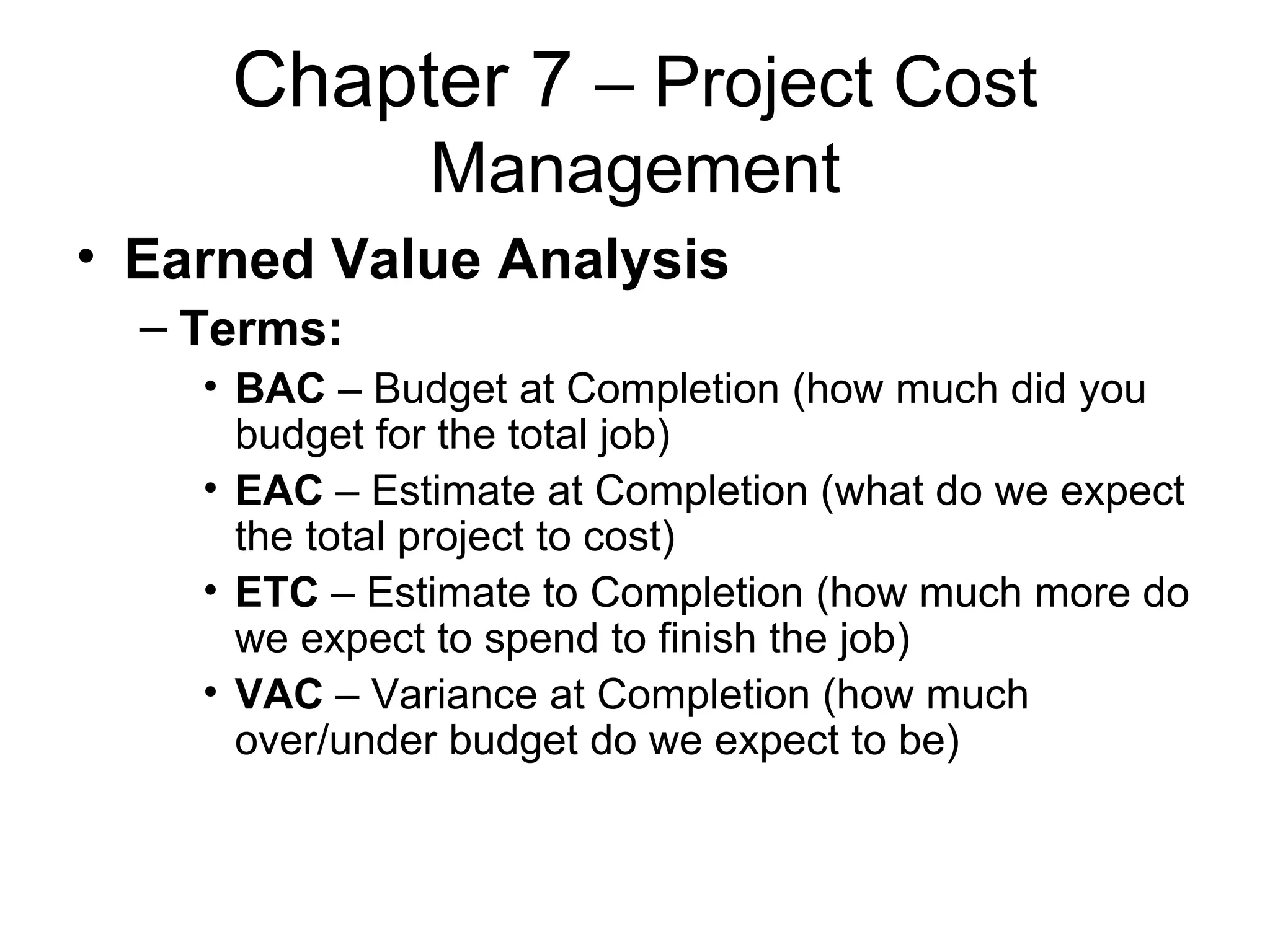 Chapter 7  – Project Cost Management Earned Value Analysis Terms: BAC  – Budget at Completion (how much did you budget for the total job) EAC  – Estimate at Completion (what do we expect the total project to cost) ETC  – Estimate to Completion (how much more do we expect to spend to finish the job) VAC  – Variance at Completion (how much over/under budget do we expect to be) 