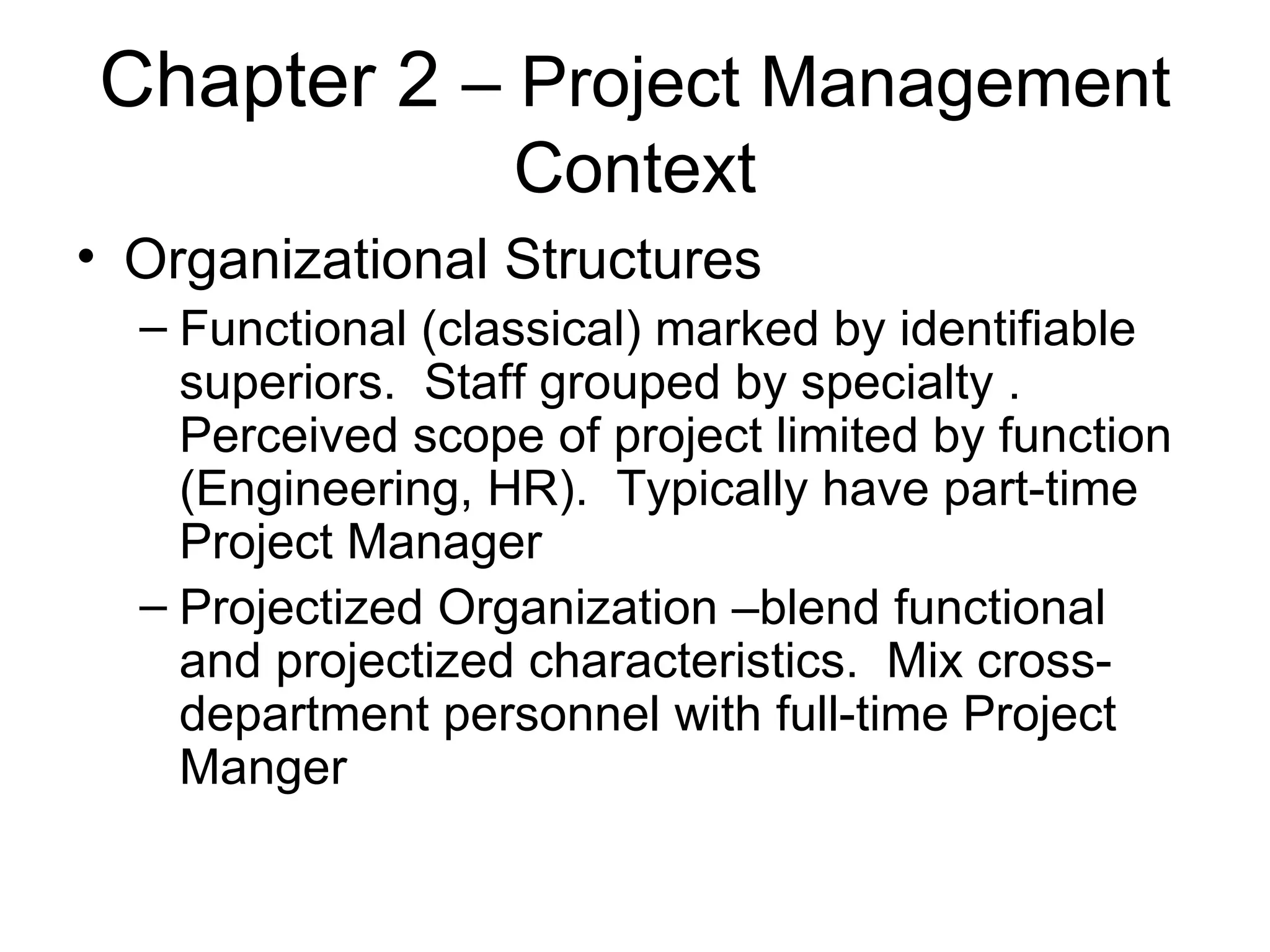Chapter 2  – Project Management Context Organizational Structures Functional (classical) marked by identifiable superiors.  Staff grouped by specialty . Perceived scope of project limited by function (Engineering, HR).  Typically have part-time Project Manager Projectized Organization –blend functional and projectized characteristics.  Mix cross-department personnel with full-time Project Manger 