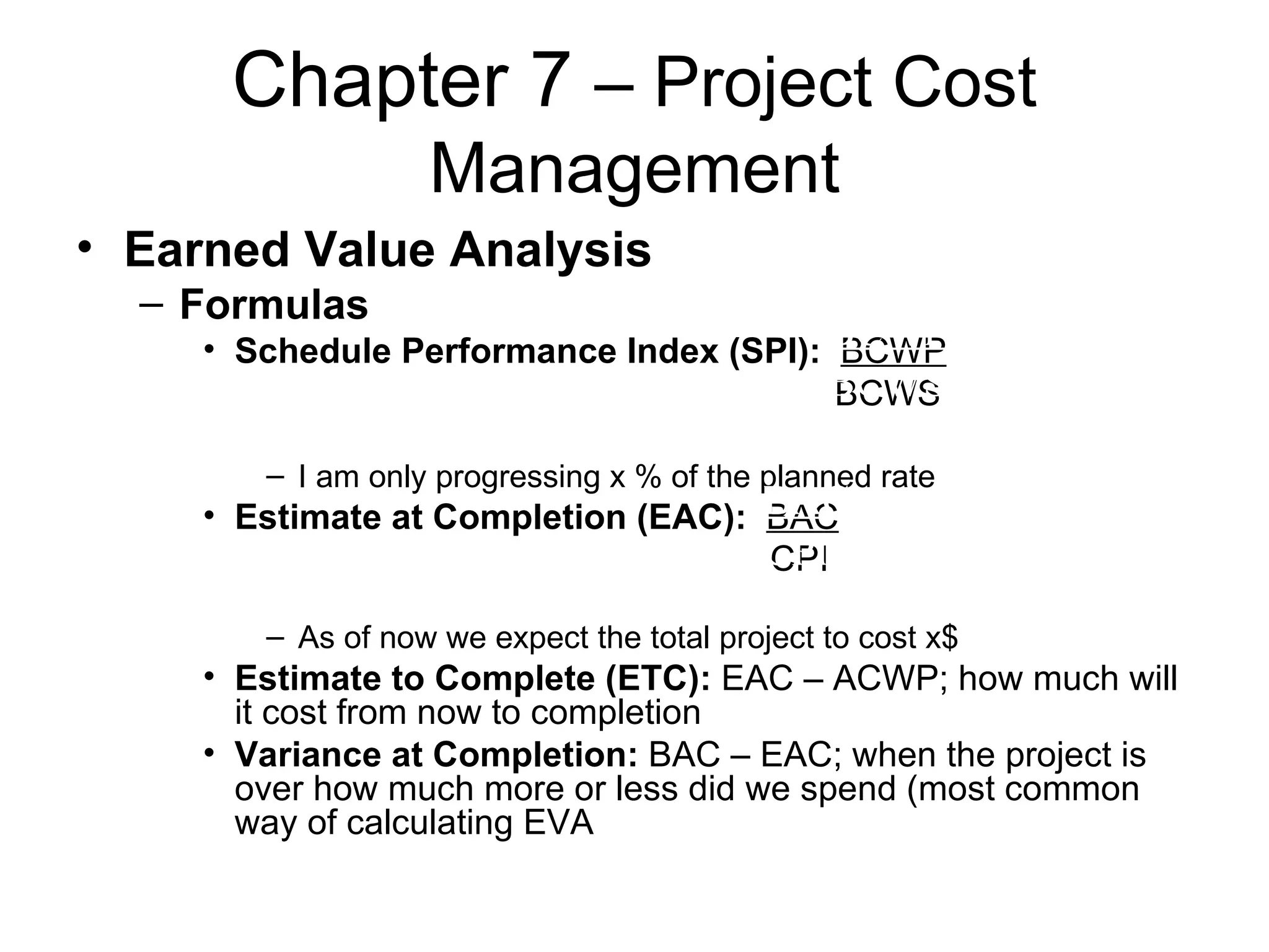 Chapter 7  – Project Cost Management Earned Value Analysis Formulas Schedule Performance Index (SPI):   BCWP   BCWS I am only progressing x % of the planned rate Estimate at Completion (EAC):   BAC   CPI As of now we expect the total project to cost x$  Estimate to Complete (ETC):  EAC – ACWP; how much will it cost from now to completion Variance at Completion:  BAC – EAC; when the project is over how much more or less did we spend (most common way of calculating EVA BCWP BCWS BAC CPI 