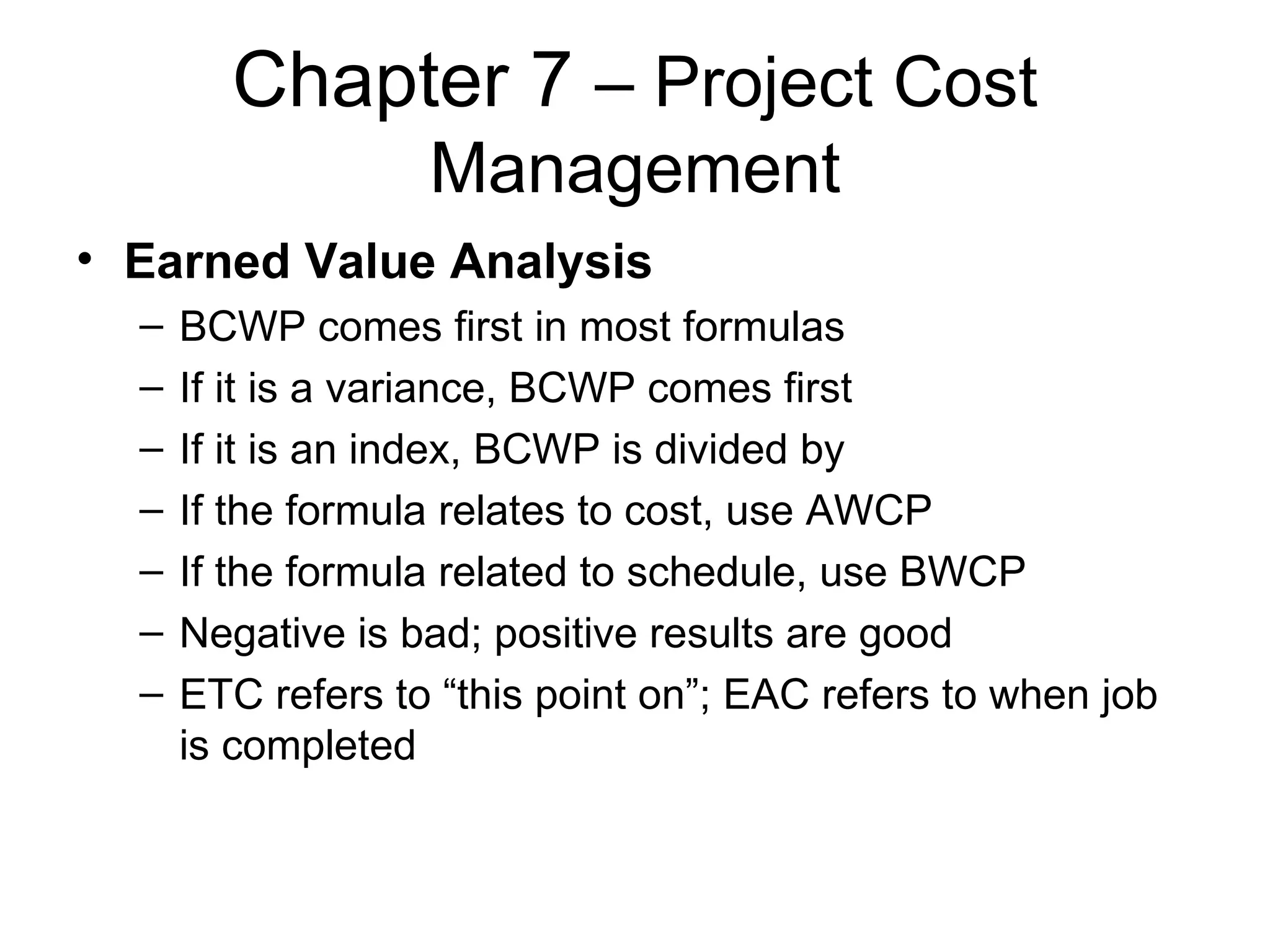 Chapter 7  – Project Cost Management Earned Value Analysis BCWP comes first in most formulas If it is a variance, BCWP comes first If it is an index, BCWP is divided by If the formula relates to cost, use AWCP If the formula related to schedule, use BWCP Negative is bad; positive results are good ETC refers to “this point on”; EAC refers to when job is completed 