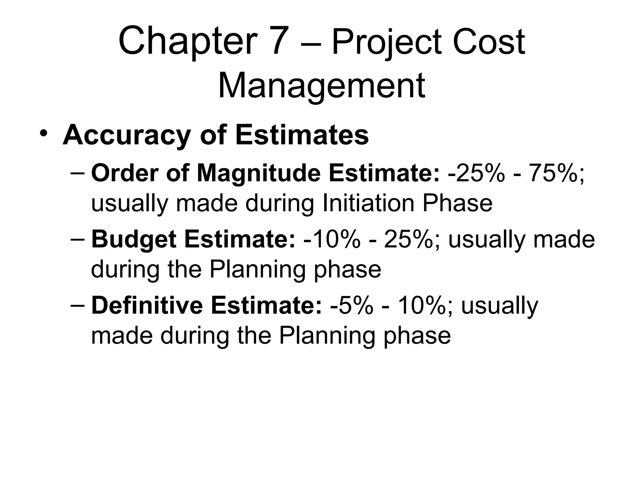 Chapter 7  – Project Cost Management Accuracy of Estimates Order of Magnitude Estimate:  -25% - 75%; usually made during Initiation Phase Budget Estimate:  -10% - 25%; usually made during the Planning phase Definitive Estimate:  -5% - 10%; usually made during the Planning phase 
