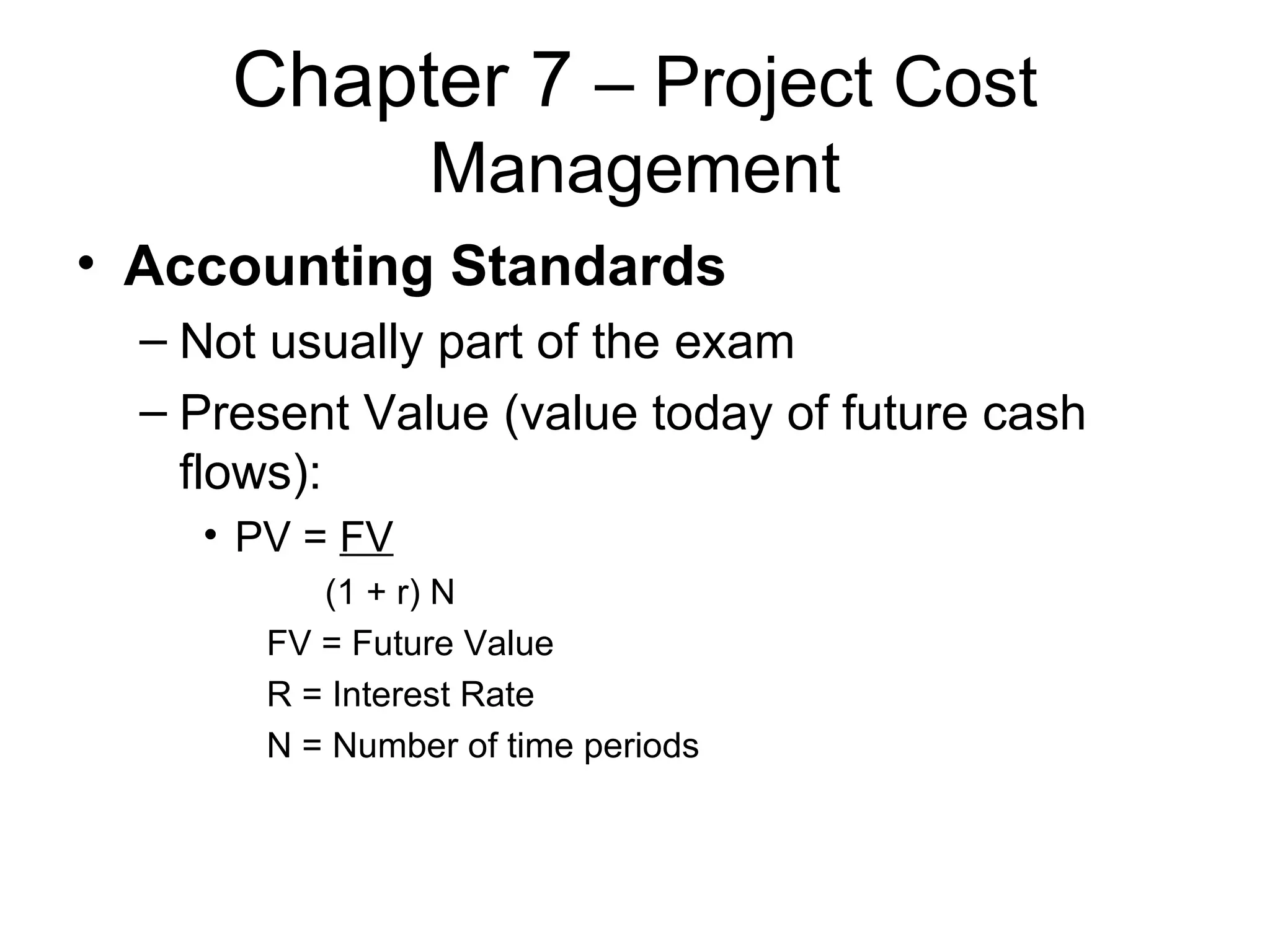 Chapter 7  – Project Cost Management Accounting Standards Not usually part of the exam Present Value (value today of future cash flows): PV =  FV (1 + r) N FV = Future Value R = Interest Rate N = Number of time periods 