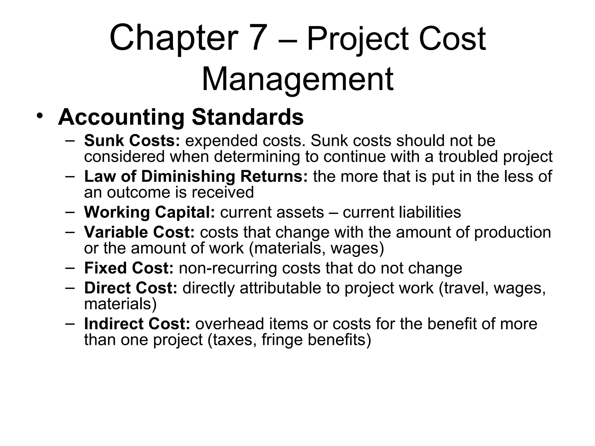 Chapter 7  – Project Cost Management Accounting Standards Sunk Costs:  expended costs. Sunk costs should not be considered when determining to continue with a troubled project Law of Diminishing Returns:  the more that is put in the less of an outcome is received Working Capital:  current assets – current liabilities Variable Cost:  costs that change with the amount of production or the amount of work (materials, wages) Fixed Cost:  non-recurring costs that do not change Direct Cost:  directly attributable to project work (travel, wages, materials) Indirect Cost:  overhead items or costs for the benefit of more than one project (taxes, fringe benefits) 