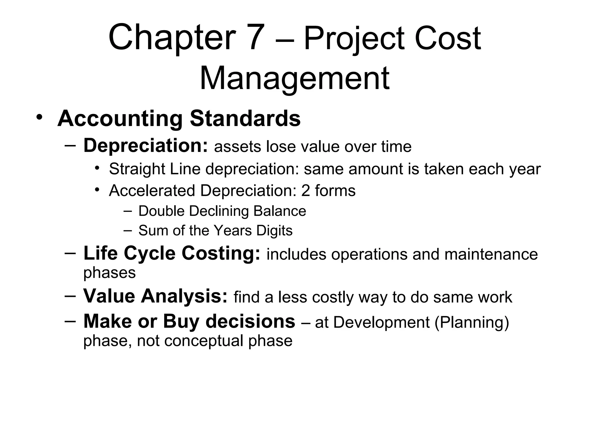 Chapter 7  – Project Cost Management Accounting Standards Depreciation:   assets lose value over time Straight Line depreciation: same amount is taken each year Accelerated Depreciation: 2 forms Double Declining Balance Sum of the Years Digits Life Cycle Costing:   includes operations and maintenance phases Value Analysis:   find a less costly way to do same work Make or Buy decisions   – at Development (Planning) phase, not conceptual phase 