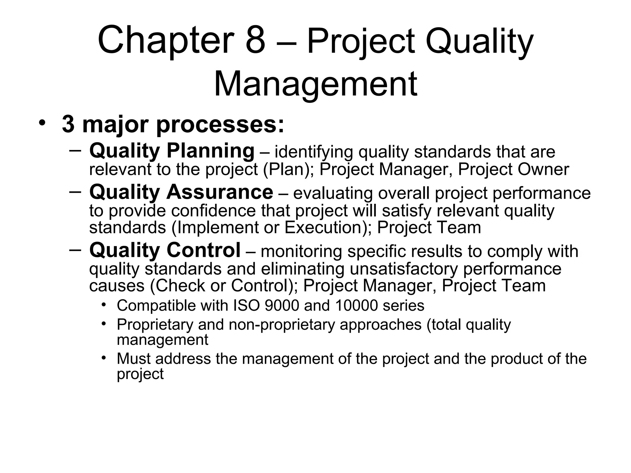 Chapter 8  – Project Quality Management 3 major processes: Quality Planning  – identifying quality standards that are relevant to the project (Plan); Project Manager, Project Owner Quality Assurance  – evaluating overall project performance to provide confidence that project will satisfy relevant quality standards (Implement or Execution); Project Team Quality Control  – monitoring specific results to comply with quality standards and eliminating unsatisfactory performance causes (Check or Control); Project Manager, Project Team Compatible with ISO 9000 and 10000 series Proprietary and non-proprietary approaches (total quality management Must address the management of the project and the product of the project  
