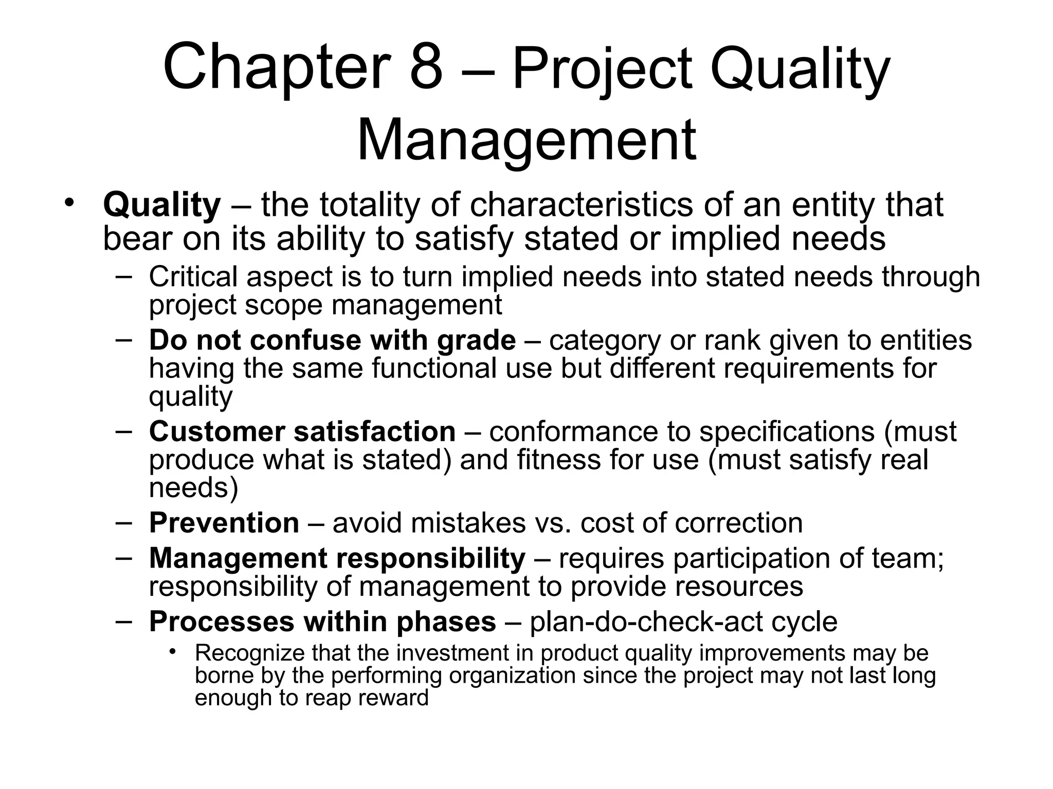 Chapter 8  – Project Quality Management Quality  – the totality of characteristics of an entity that bear on its ability to satisfy stated or implied needs Critical aspect is to turn implied needs into stated needs through project scope management Do not confuse with grade  – category or rank given to entities having the same functional use but different requirements for quality Customer satisfaction  – conformance to specifications (must produce what is stated) and fitness for use (must satisfy real needs) Prevention  – avoid mistakes vs. cost of correction Management responsibility  – requires participation of team; responsibility of management to provide resources Processes within phases  – plan-do-check-act cycle Recognize that the investment in product quality improvements may be borne by the performing organization since the project may not last long enough to reap reward 