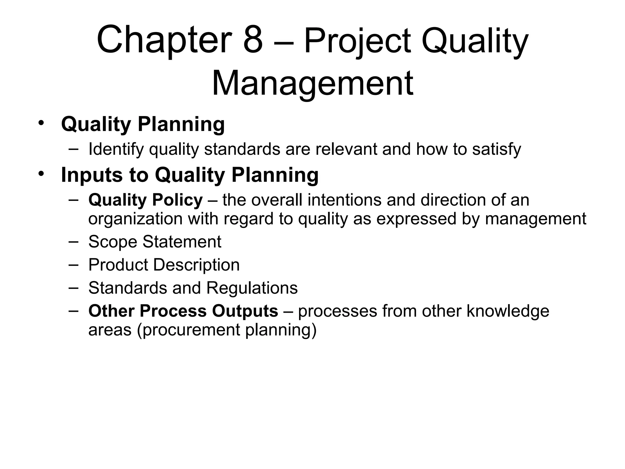 Chapter 8  – Project Quality Management Quality Planning Identify quality standards are relevant and how to satisfy Inputs to Quality Planning Quality Policy  – the overall intentions and direction of an organization with regard to quality as expressed by management Scope Statement Product Description Standards and Regulations Other Process Outputs  – processes from other knowledge areas (procurement planning) 