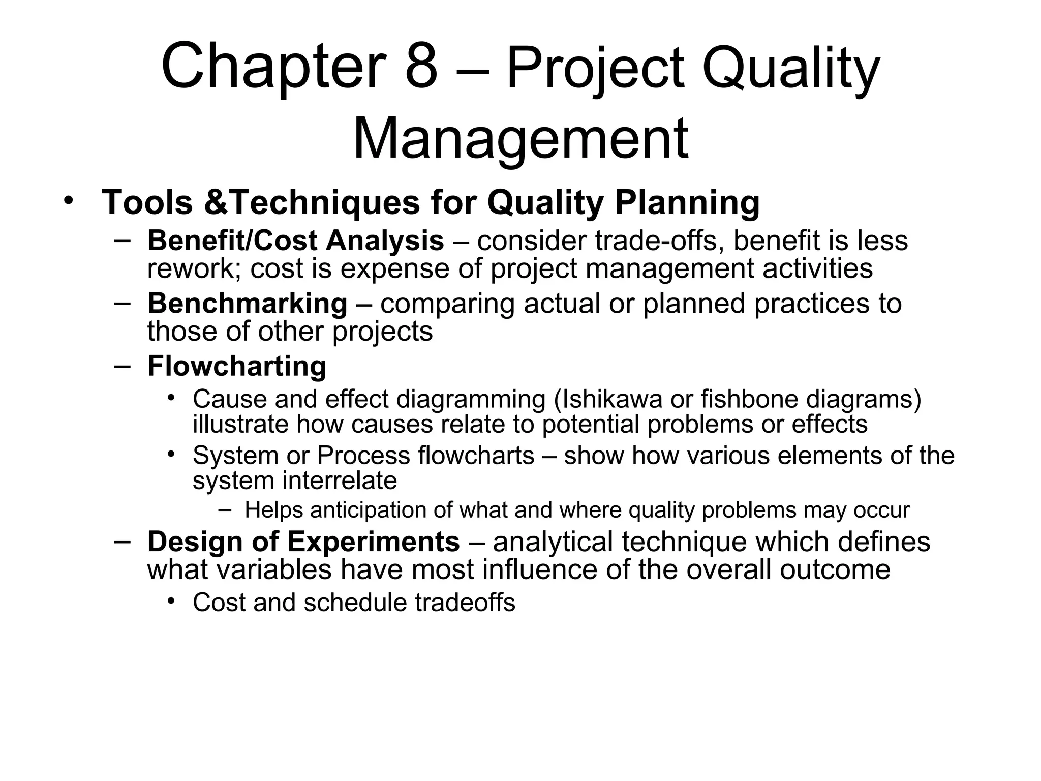 Chapter 8  – Project Quality Management Tools &Techniques for Quality Planning Benefit/Cost Analysis  – consider trade-offs, benefit is less rework; cost is expense of project management activities Benchmarking  – comparing actual or planned practices to those of other projects Flowcharting Cause and effect diagramming (Ishikawa or fishbone diagrams) illustrate how causes relate to potential problems or effects System or Process flowcharts – show how various elements of the system interrelate Helps anticipation of what and where quality problems may occur Design of Experiments  – analytical technique which defines what variables have most influence of the overall outcome Cost and schedule tradeoffs 