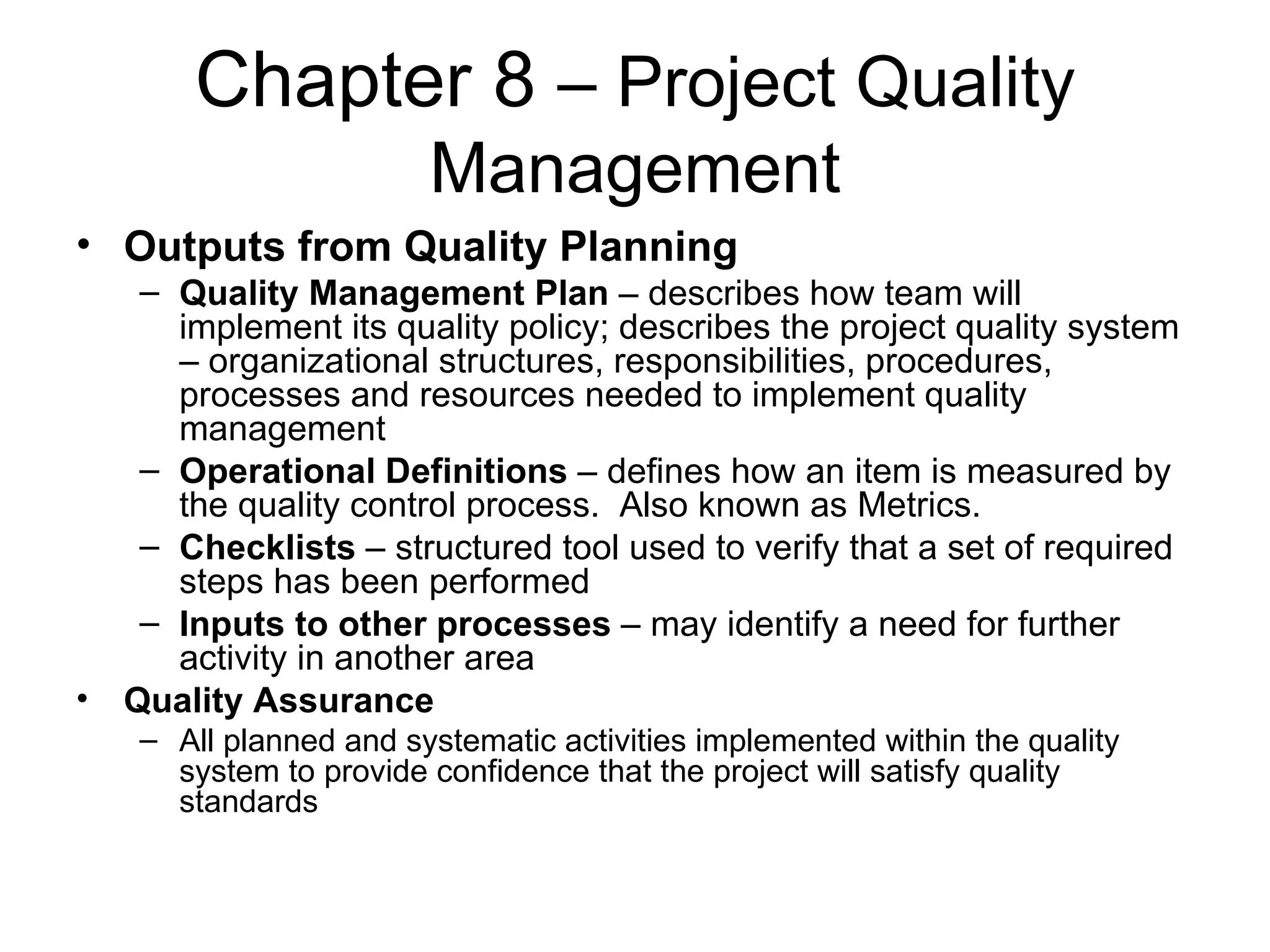 Chapter 8  – Project Quality Management Outputs from Quality Planning Quality Management Plan  – describes how team will implement its quality policy; describes the project quality system – organizational structures, responsibilities, procedures, processes and resources needed to implement quality management Operational Definitions  – defines how an item is measured by the quality control process.  Also known as Metrics. Checklists  – structured tool used to verify that a set of required steps has been performed Inputs to other processes  – may identify a need for further activity in another area Quality Assurance All planned and systematic activities implemented within the quality system to provide confidence that the project will satisfy quality standards 
