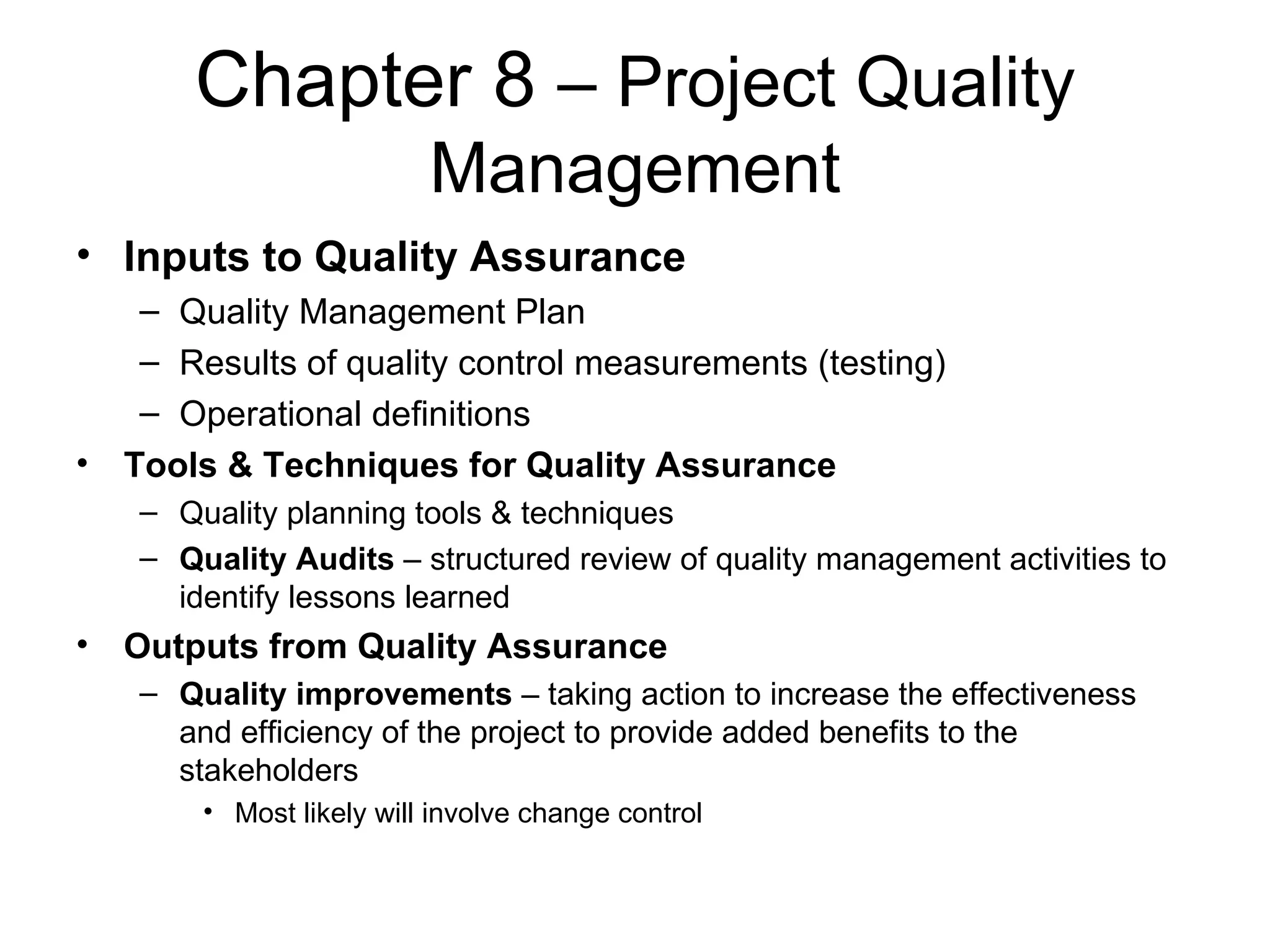 Chapter 8  – Project Quality Management Inputs to Quality Assurance Quality Management Plan Results of quality control measurements (testing) Operational definitions Tools & Techniques for Quality Assurance Quality planning tools & techniques Quality Audits  – structured review of quality management activities to identify lessons learned Outputs from Quality Assurance Quality improvements  – taking action to increase the effectiveness and efficiency of the project to provide added benefits to the stakeholders Most likely will involve change control 