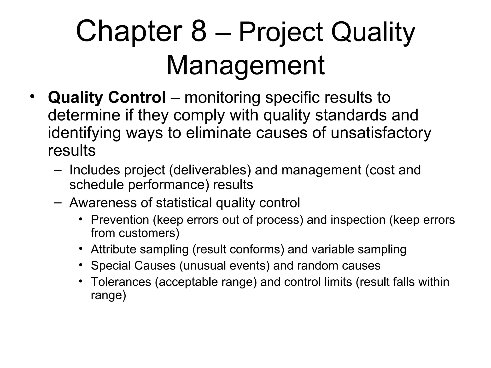 Chapter 8  – Project Quality Management Quality Control  – monitoring specific results to determine if they comply with quality standards and identifying ways to eliminate causes of unsatisfactory results Includes project (deliverables) and management (cost and schedule performance) results Awareness of statistical quality control Prevention (keep errors out of process) and inspection (keep errors from customers) Attribute sampling (result conforms) and variable sampling Special Causes (unusual events) and random causes Tolerances (acceptable range) and control limits (result falls within range) 