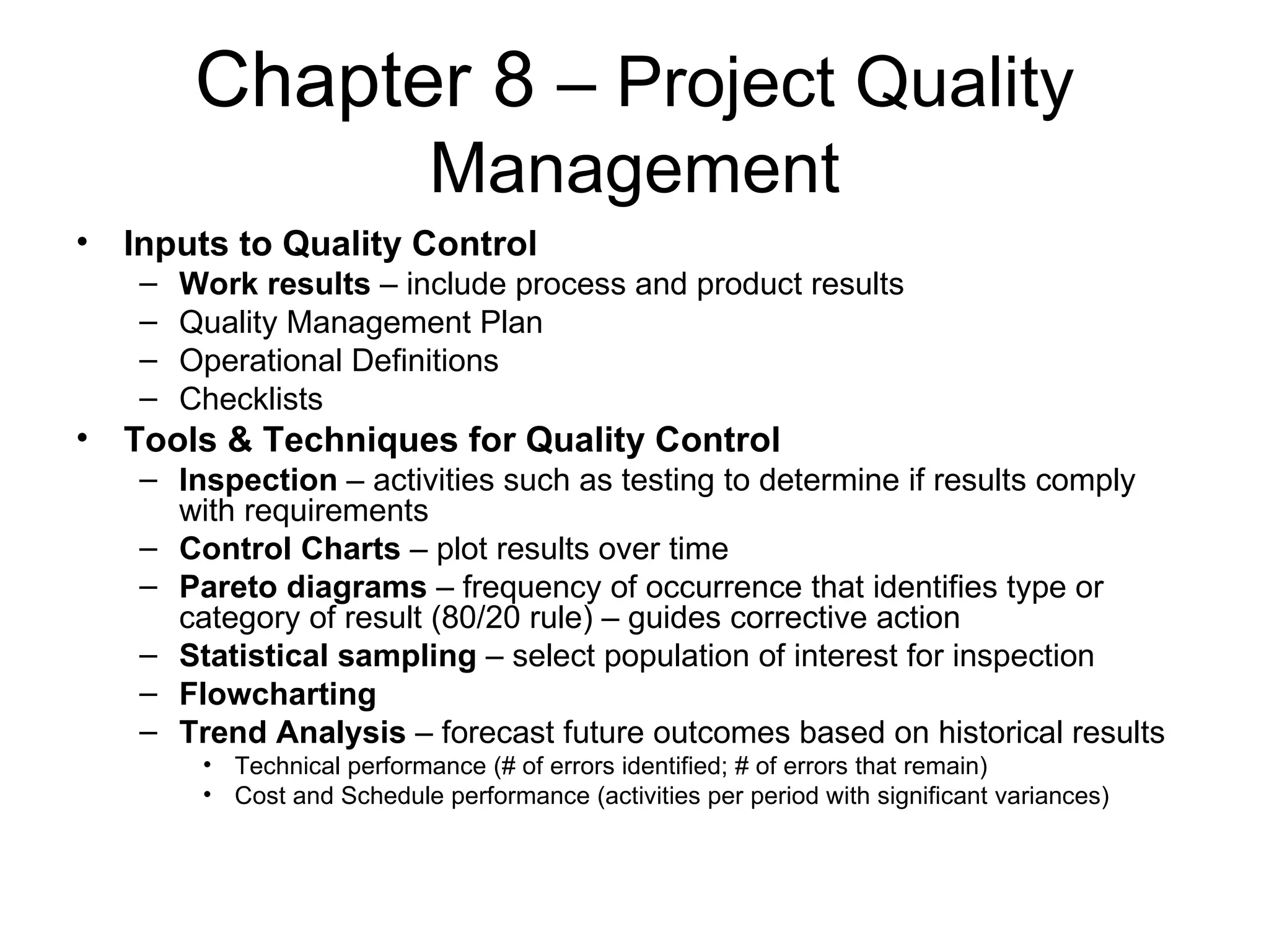 Chapter 8  – Project Quality Management Inputs to Quality Control Work results  – include process and product results Quality Management Plan Operational Definitions Checklists Tools & Techniques for Quality Control Inspection  – activities such as testing to determine if results comply with requirements Control Charts  – plot results over time Pareto diagrams  – frequency of occurrence that identifies type or category of result (80/20 rule) – guides corrective action Statistical sampling  – select population of interest for inspection Flowcharting Trend Analysis  – forecast future outcomes based on historical results Technical performance (# of errors identified; # of errors that remain) Cost and Schedule performance (activities per period with significant variances) 