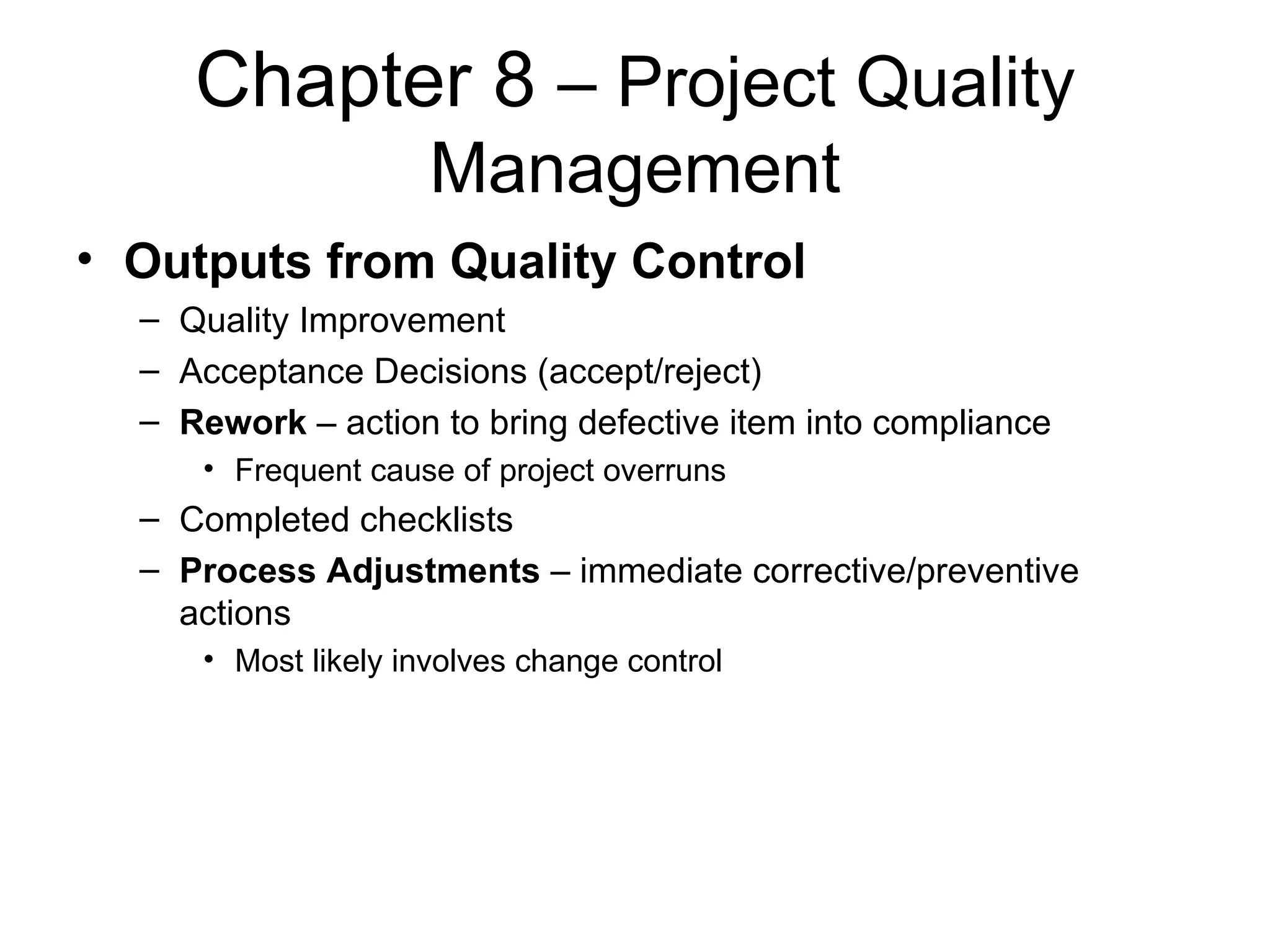 Chapter 8  – Project Quality Management Outputs from Quality Control Quality Improvement Acceptance Decisions (accept/reject) Rework  – action to bring defective item into compliance Frequent cause of project overruns Completed checklists Process Adjustments  – immediate corrective/preventive actions Most likely involves change control 