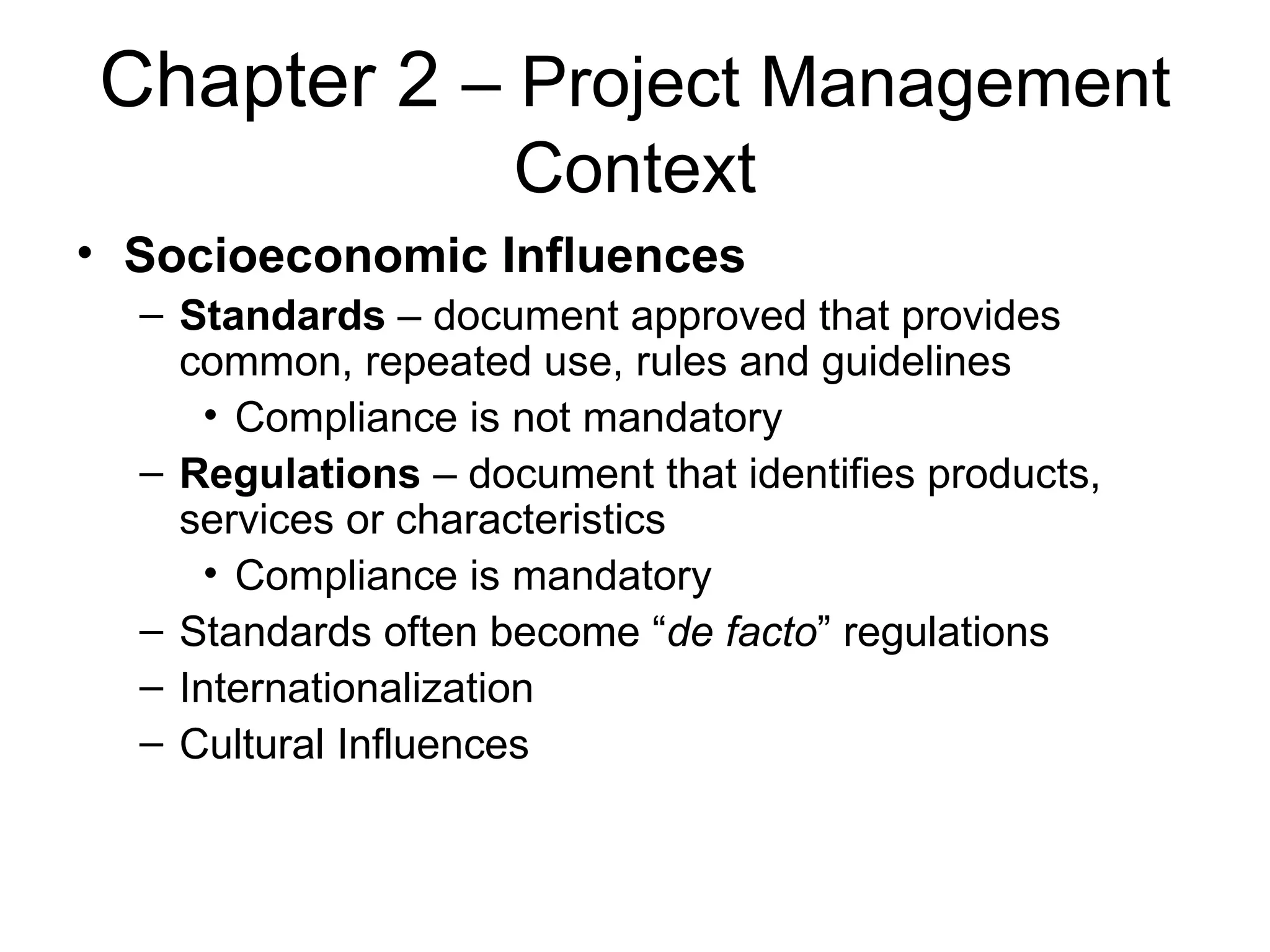 Chapter 2  – Project Management Context Socioeconomic Influences Standards  – document approved that provides common, repeated use, rules and guidelines Compliance is not mandatory Regulations  – document that identifies products, services or characteristics Compliance is mandatory Standards often become “ de facto ” regulations Internationalization Cultural Influences 