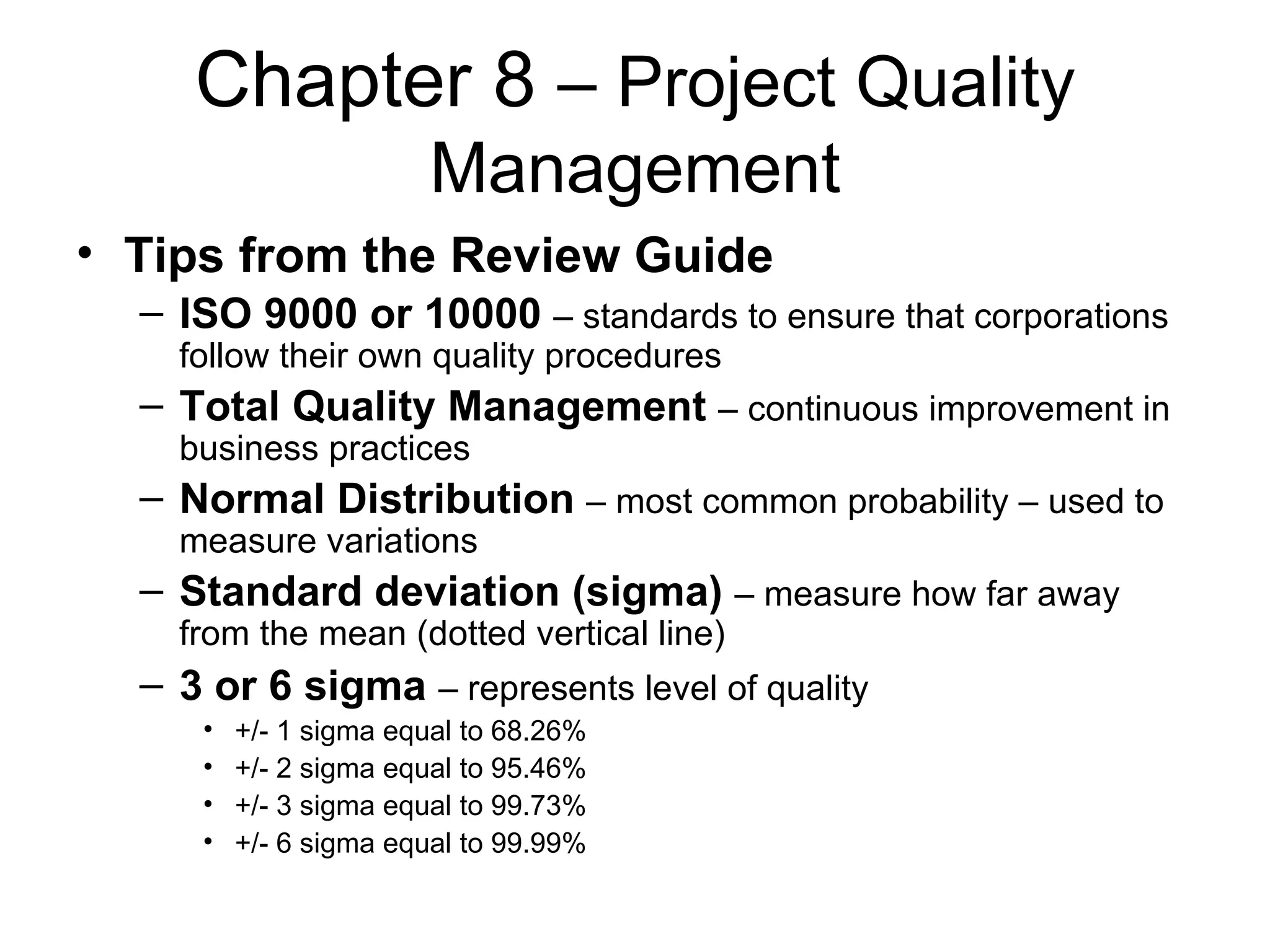 Chapter 8  – Project Quality Management Tips from the Review Guide ISO 9000 or 10000   – standards to ensure that corporations follow their own quality procedures Total Quality Management   – continuous improvement in business practices Normal Distribution   – most common probability – used to measure variations Standard deviation (sigma)   – measure how far away from the mean (dotted vertical line) 3 or 6 sigma   – represents level of quality   +/- 1 sigma equal to 68.26% +/- 2 sigma equal to 95.46% +/- 3 sigma equal to 99.73% +/- 6 sigma equal to 99.99%  