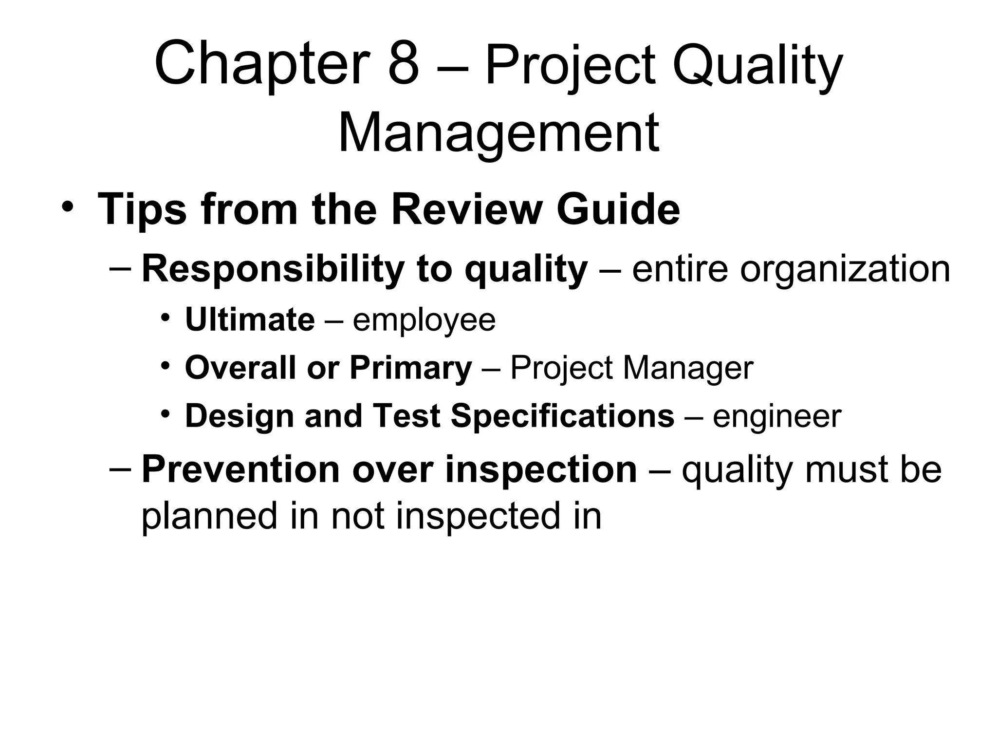 Chapter 8  – Project Quality Management Tips from the Review Guide Responsibility to quality  – entire organization Ultimate  – employee Overall or Primary  – Project Manager Design and Test Specifications  – engineer Prevention over inspection  – quality must be planned in not inspected in 