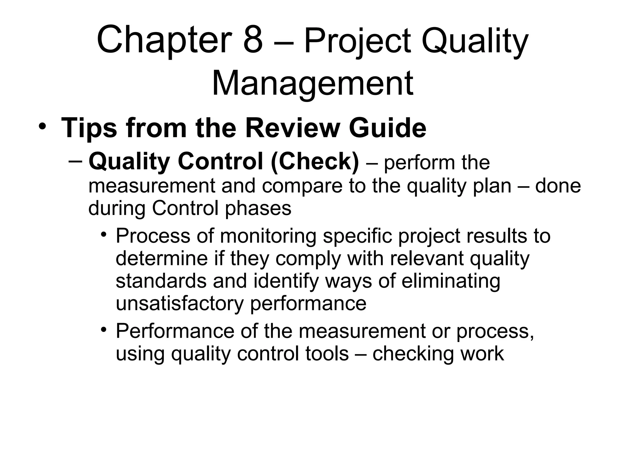 Chapter 8  – Project Quality Management Tips from the Review Guide Quality Control (Check)   – perform the measurement and compare to the quality plan – done during Control phases Process of monitoring specific project results to determine if they comply with relevant quality standards and identify ways of eliminating unsatisfactory performance Performance of the measurement or process, using quality control tools – checking work 
