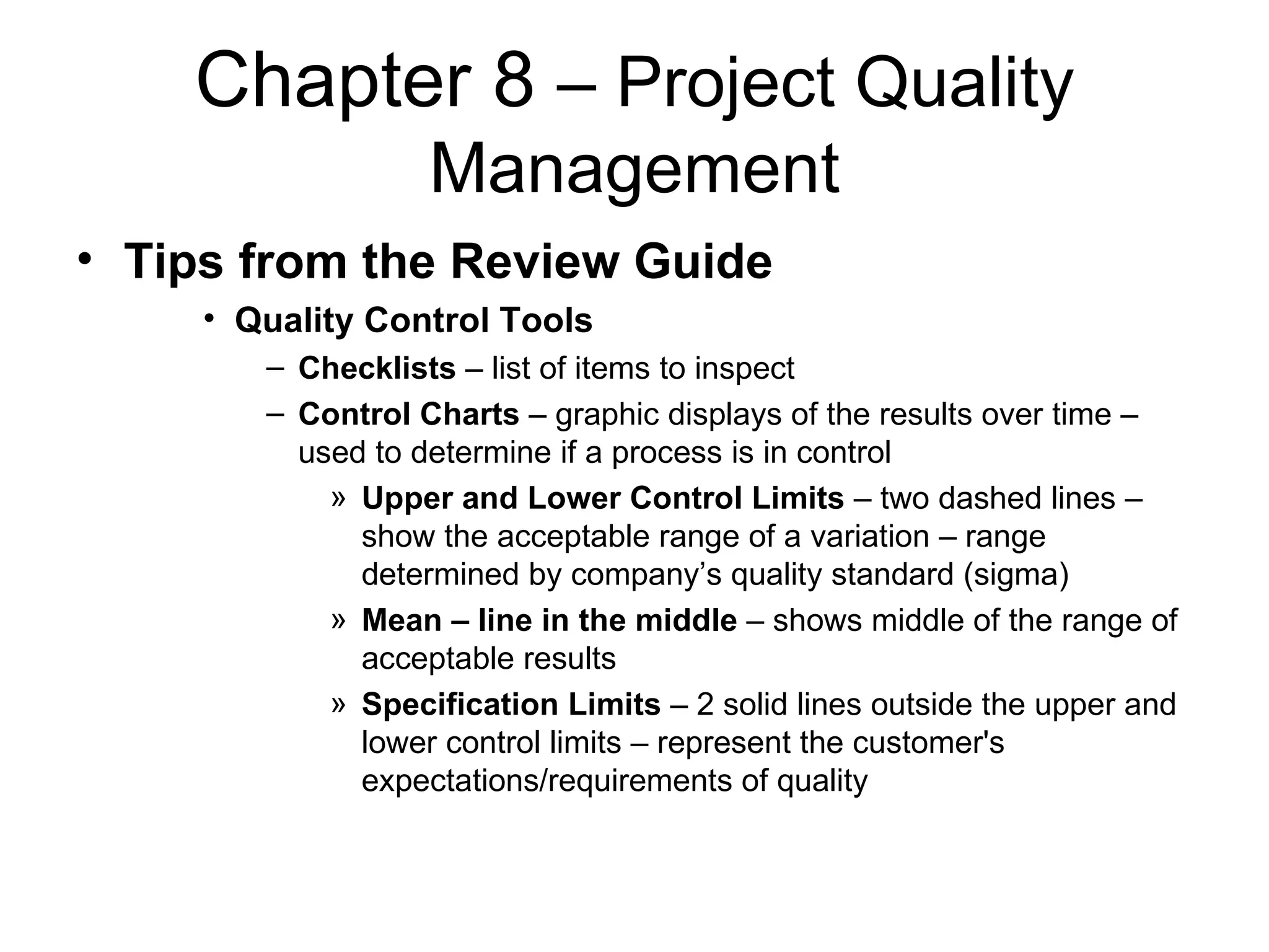 Chapter 8  – Project Quality Management Tips from the Review Guide Quality Control Tools Checklists  – list of items to inspect Control Charts  – graphic displays of the results over time – used to determine if a process is in control Upper and Lower Control Limits  – two dashed lines – show the acceptable range of a variation – range determined by company’s quality standard (sigma) Mean – line in the middle  – shows middle of the range of acceptable results Specification Limits  – 2 solid lines outside the upper and lower control limits – represent the customer's expectations/requirements of quality  