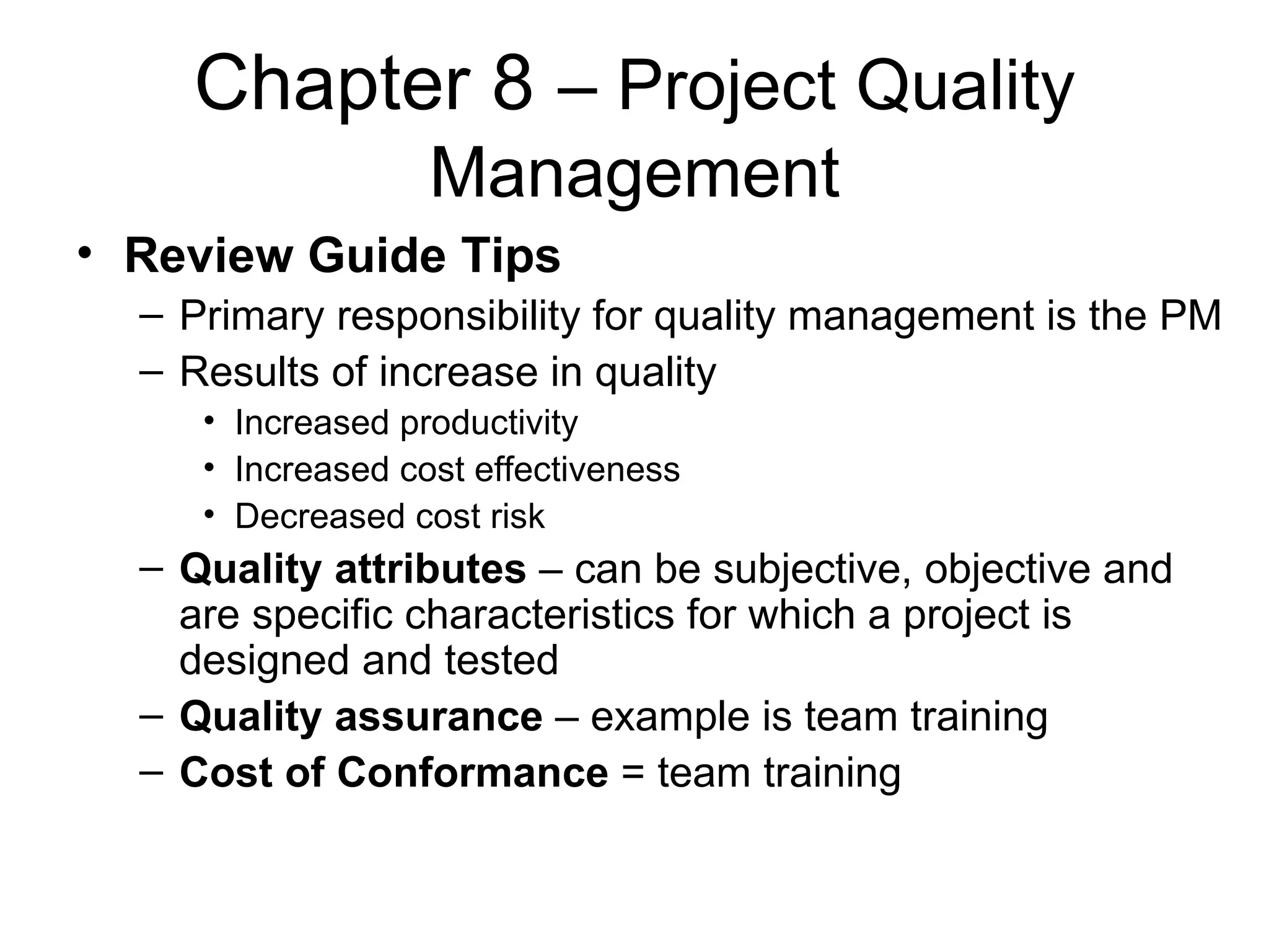 Chapter 8   – Project Quality Management Review Guide Tips Primary responsibility for quality management is the PM Results of increase in quality Increased productivity Increased cost effectiveness Decreased cost risk Quality attributes  – can be subjective, objective and are specific characteristics for which a project is designed and tested Quality assurance  – example is team training Cost of Conformance  = team training 
