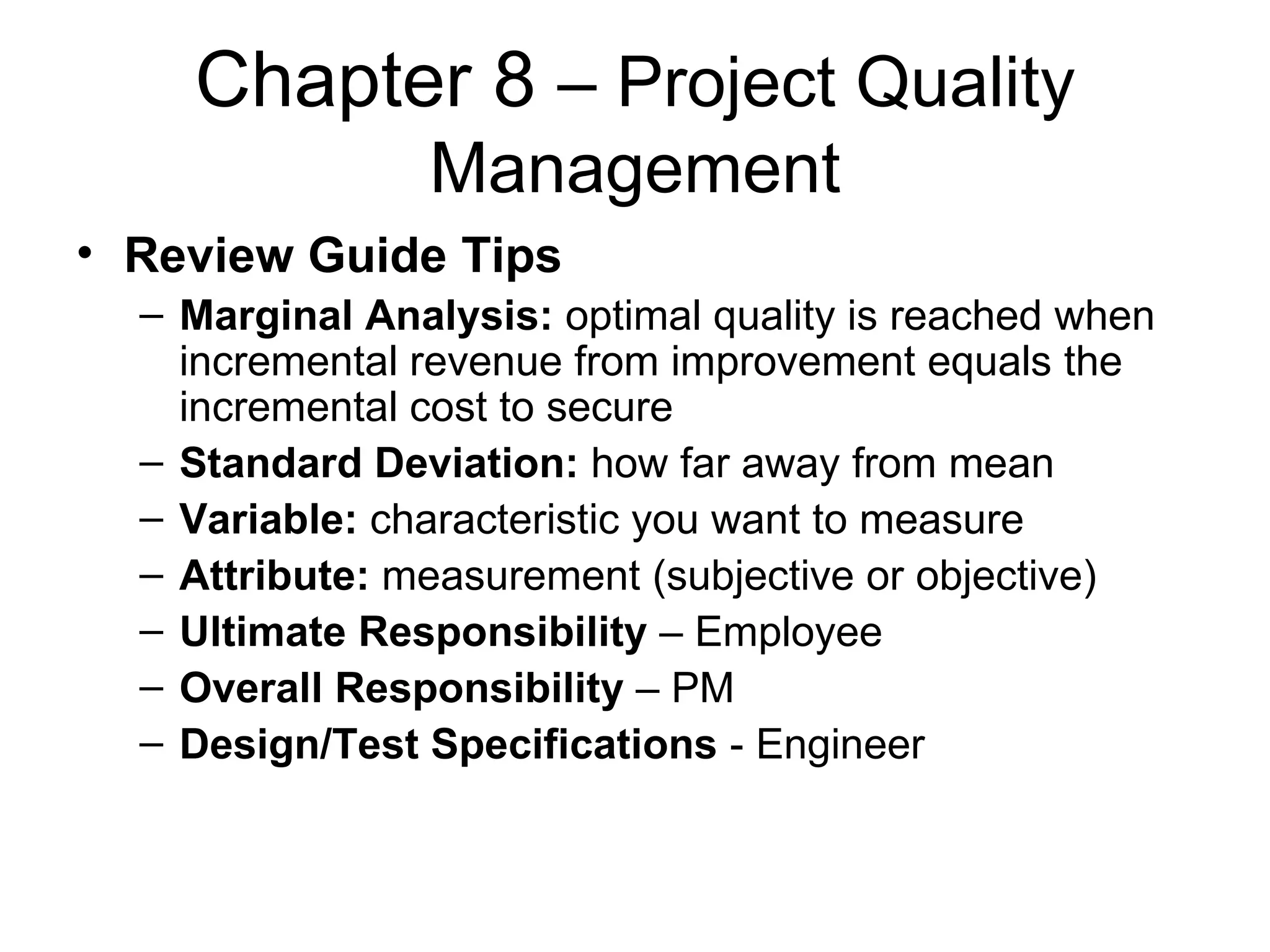 Chapter 8  – Project Quality Management Review Guide Tips Marginal Analysis:  optimal quality is reached when incremental revenue from improvement equals the incremental cost to secure Standard Deviation:  how far away from mean Variable:  characteristic you want to measure Attribute:  measurement (subjective or objective) Ultimate Responsibility  – Employee Overall Responsibility  – PM Design/Test Specifications  - Engineer 