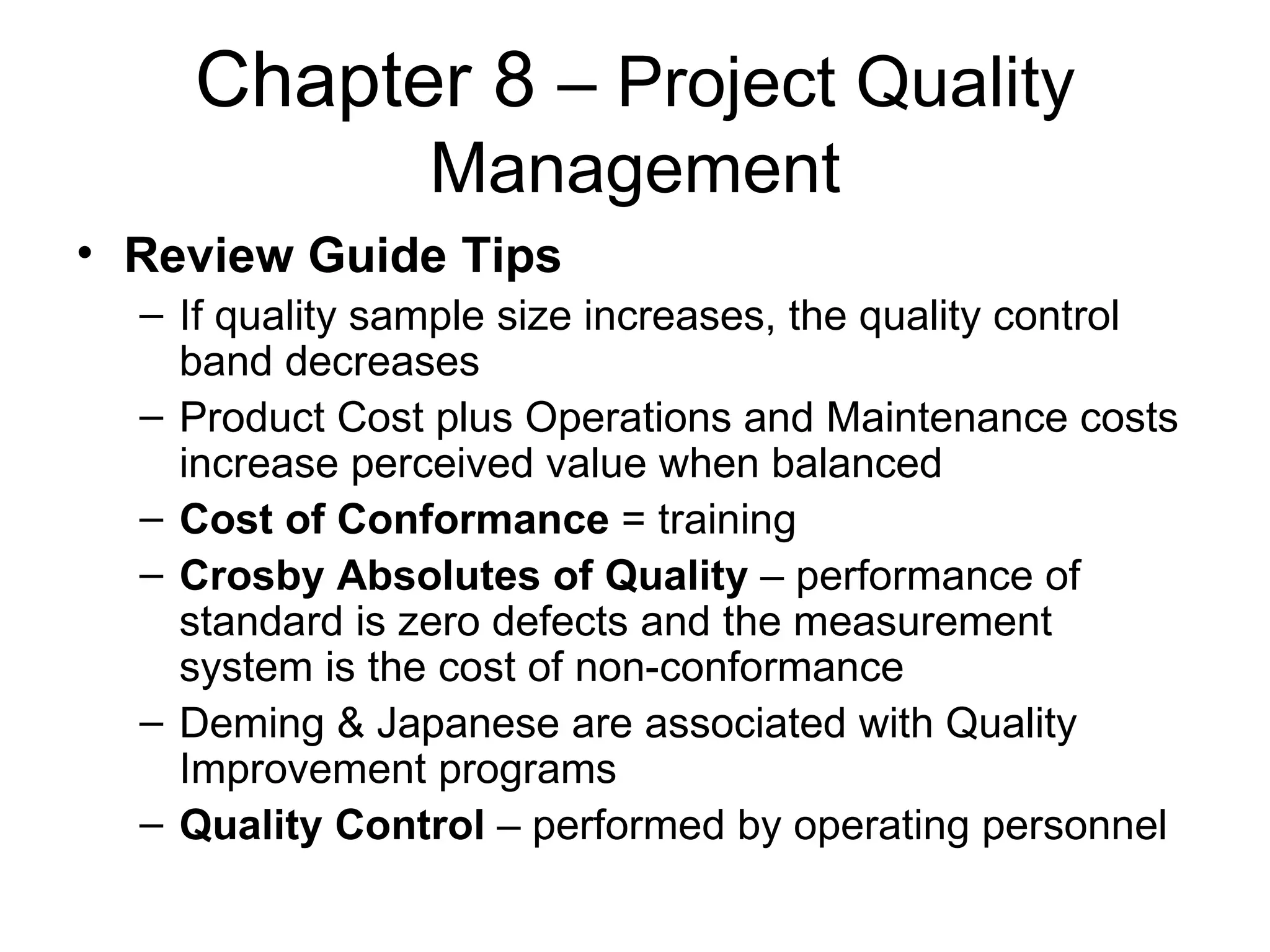 Chapter 8  – Project Quality Management Review Guide Tips If quality sample size increases, the quality control band decreases Product Cost plus Operations and Maintenance costs increase perceived value when balanced Cost of Conformance  = training Crosby Absolutes of Quality  – performance of standard is zero defects and the measurement system is the cost of non-conformance Deming & Japanese are associated with Quality Improvement programs Quality Control  – performed by operating personnel  