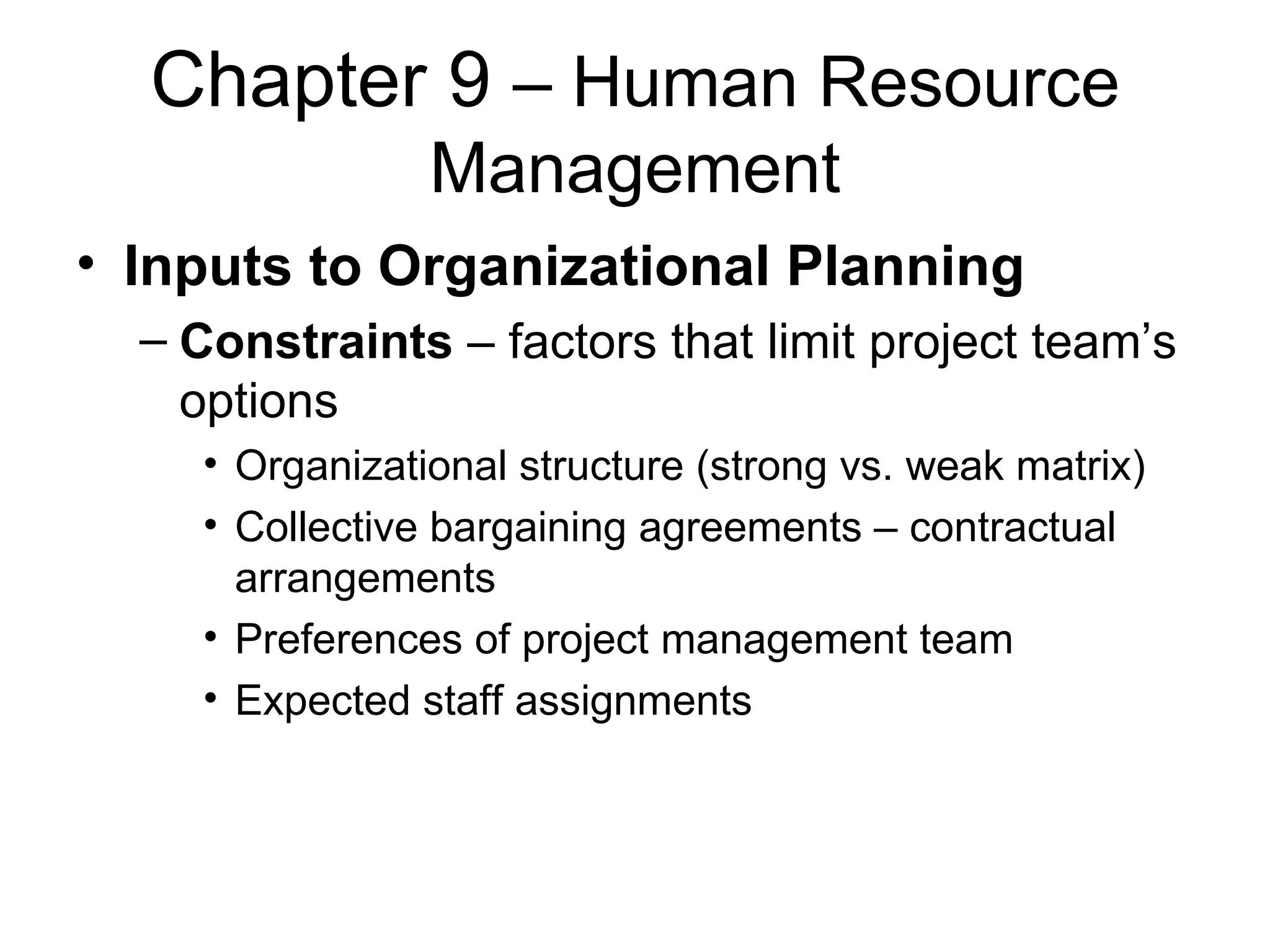 Chapter 9  – Human Resource Management Inputs to Organizational Planning Constraints  – factors that limit project team’s options Organizational structure (strong vs. weak matrix) Collective bargaining agreements – contractual arrangements Preferences of project management team Expected staff assignments  