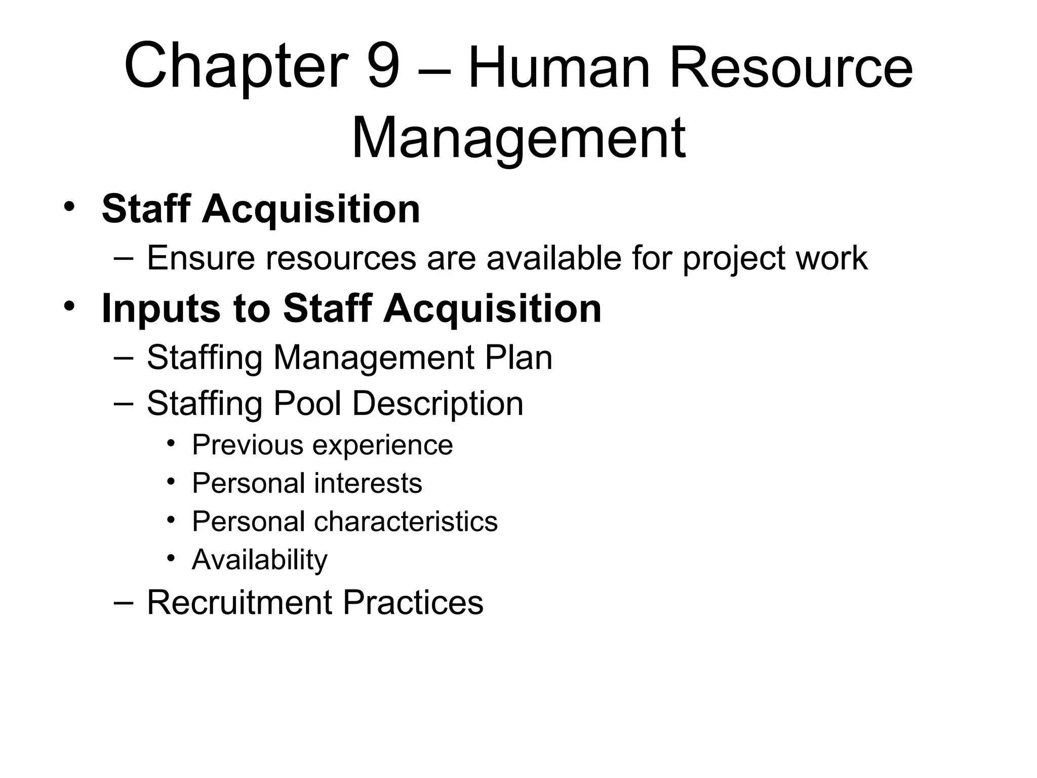 Chapter 9  – Human Resource Management Staff Acquisition Ensure resources are available for project work Inputs to Staff Acquisition Staffing Management Plan Staffing Pool Description Previous experience Personal interests Personal characteristics Availability Recruitment Practices 