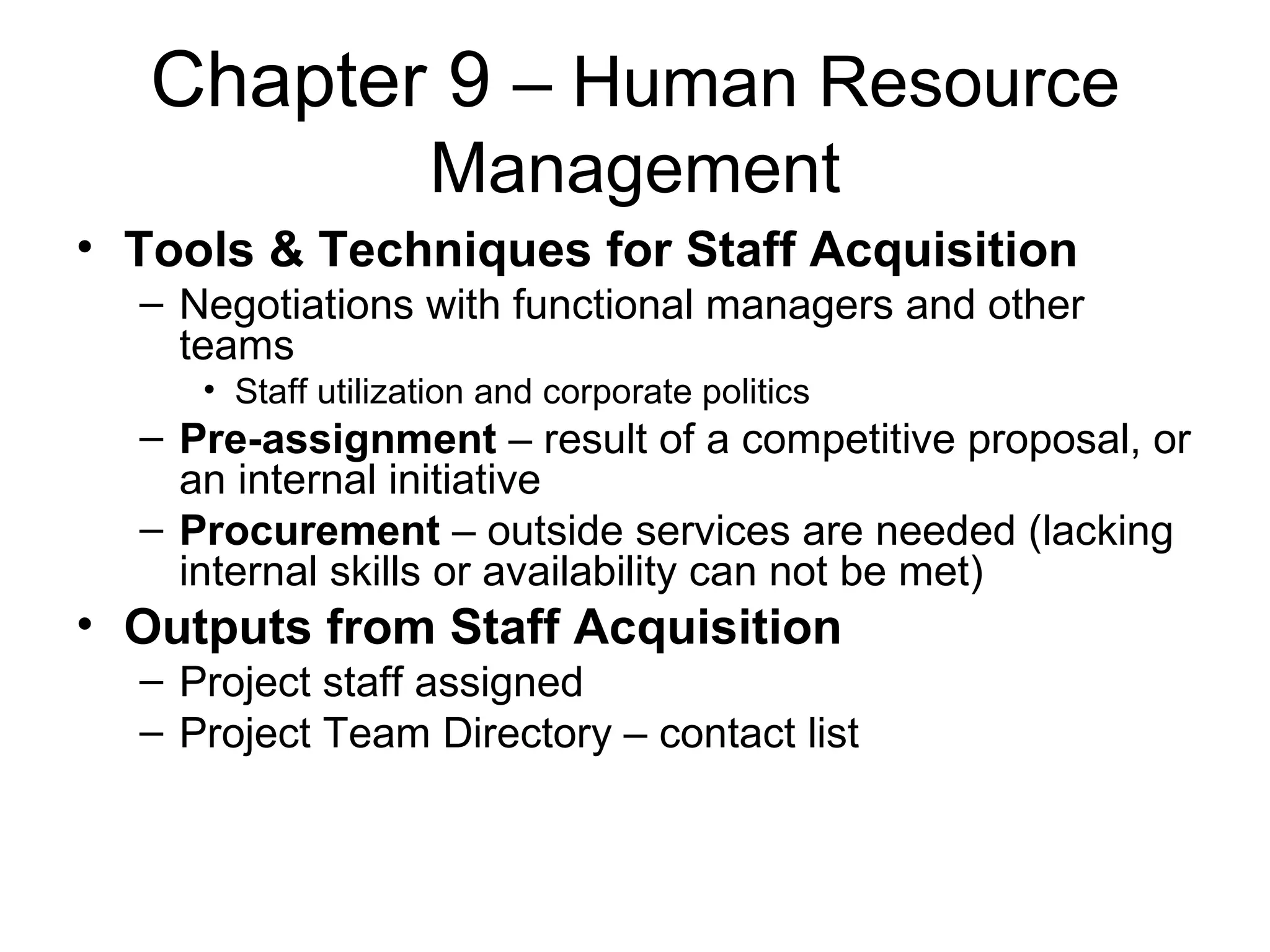 Chapter 9  – Human Resource Management Tools & Techniques for Staff Acquisition Negotiations with functional managers and other teams Staff utilization and corporate politics Pre-assignment  – result of a competitive proposal, or an internal initiative Procurement  – outside services are needed (lacking internal skills or availability can not be met) Outputs from Staff Acquisition Project staff assigned Project Team Directory – contact list 