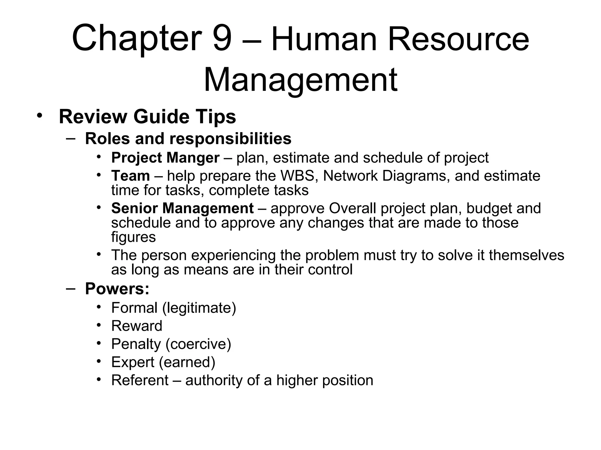 Chapter 9  – Human Resource Management Review Guide Tips Roles and responsibilities Project Manger  – plan, estimate and schedule of project Team  – help prepare the WBS, Network Diagrams, and estimate time for tasks, complete tasks Senior Management  – approve Overall project plan, budget and schedule and to approve any changes that are made to those figures The person experiencing the problem must try to solve it themselves as long as means are in their control Powers: Formal (legitimate) Reward Penalty (coercive) Expert (earned) Referent – authority of a higher position 