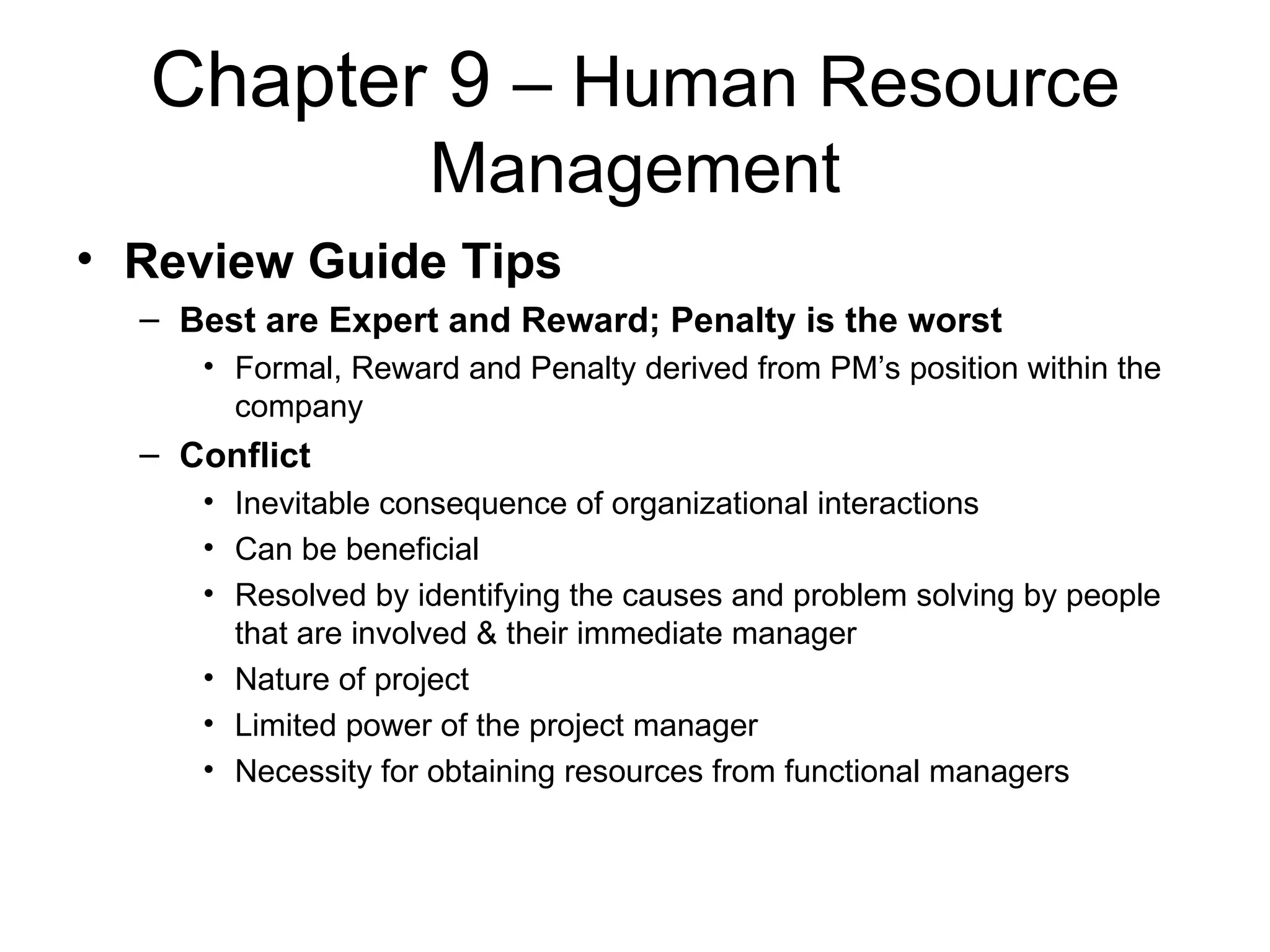 Chapter 9  – Human Resource Management Review Guide Tips Best are Expert and Reward; Penalty is the worst Formal, Reward and Penalty derived from PM’s position within the company Conflict Inevitable consequence of organizational interactions Can be beneficial Resolved by identifying the causes and problem solving by people that are involved & their immediate manager Nature of project Limited power of the project manager Necessity for obtaining resources from functional managers 