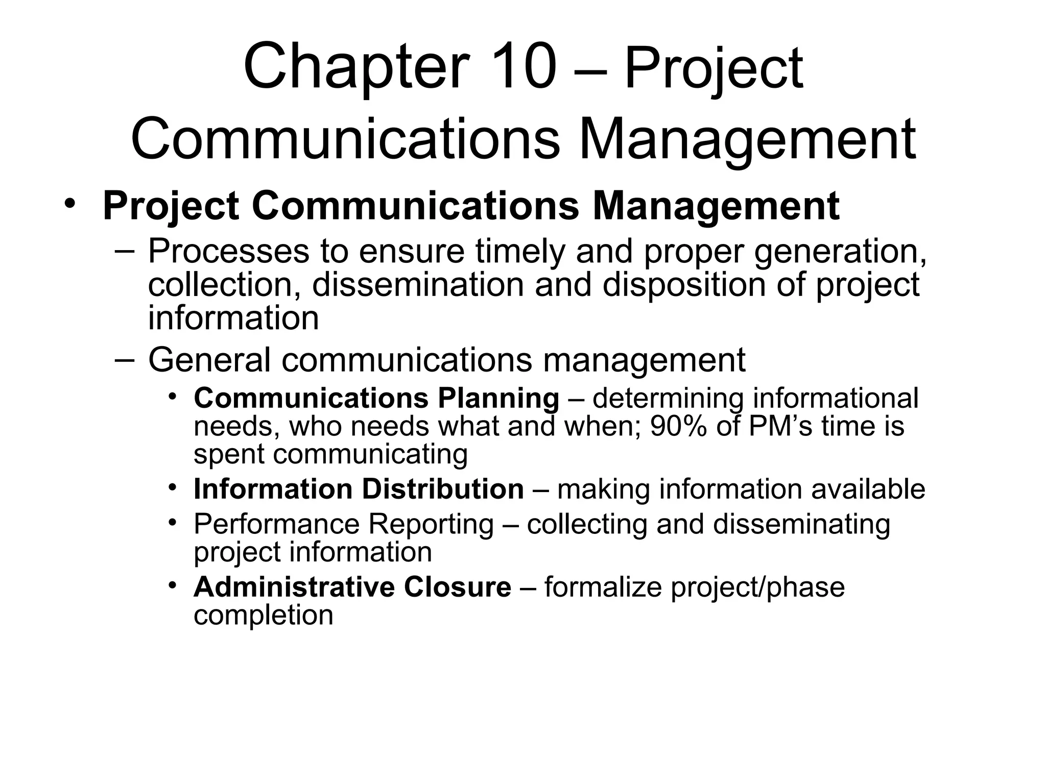 Chapter 10  – Project Communications Management Project Communications Management Processes to ensure timely and proper generation, collection, dissemination and disposition of project information General communications management Communications Planning  – determining informational needs, who needs what and when; 90% of PM’s time is spent communicating Information Distribution  – making information available Performance Reporting – collecting and disseminating project information Administrative Closure  – formalize project/phase completion  