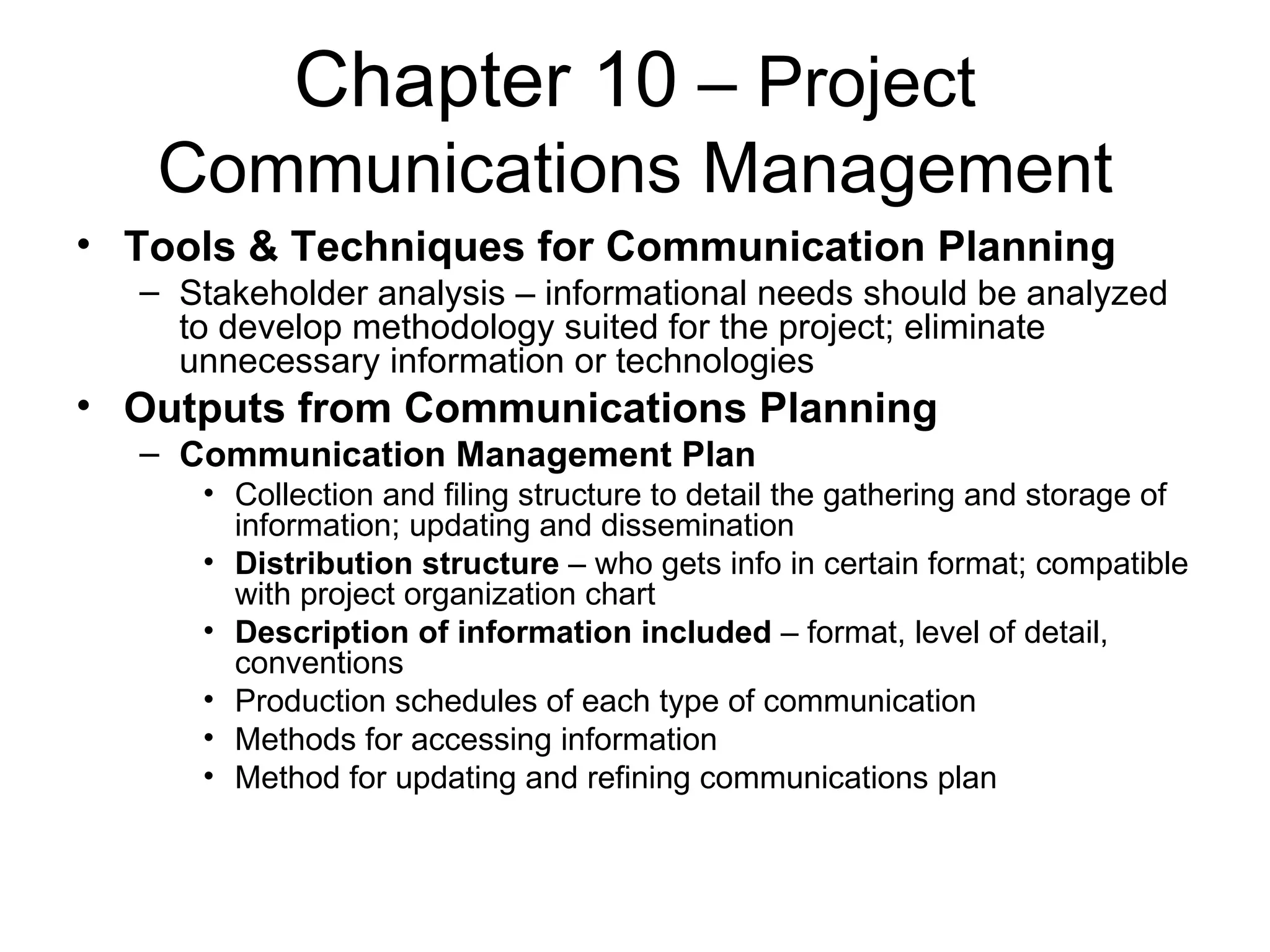 Chapter 10  – Project Communications Management Tools & Techniques for Communication Planning Stakeholder analysis – informational needs should be analyzed to develop methodology suited for the project; eliminate unnecessary information or technologies Outputs from Communications Planning Communication Management Plan Collection and filing structure to detail the gathering and storage of information; updating and dissemination Distribution structure  – who gets info in certain format; compatible with project organization chart Description of information included  – format, level of detail, conventions Production schedules of each type of communication Methods for accessing information Method for updating and refining communications plan 