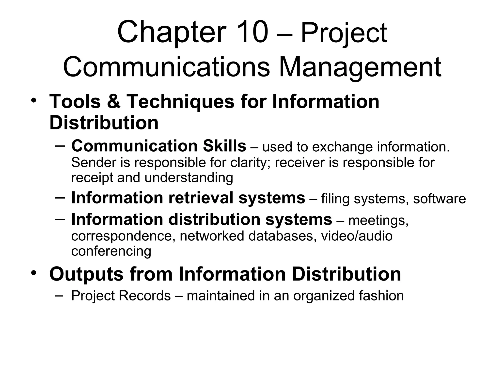 Chapter 10  – Project Communications Management Tools & Techniques for Information Distribution Communication Skills  – used to exchange information.  Sender is responsible for clarity; receiver is responsible for receipt and understanding Information retrieval systems  – filing systems, software Information distribution systems  – meetings, correspondence, networked databases, video/audio conferencing Outputs from Information Distribution Project Records – maintained in an organized fashion 